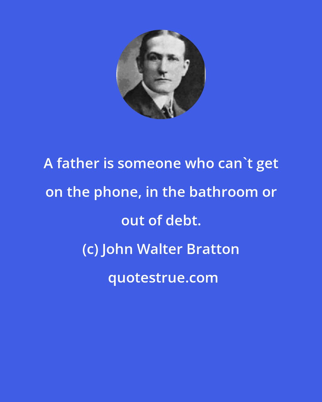 John Walter Bratton: A father is someone who can't get on the phone, in the bathroom or out of debt.