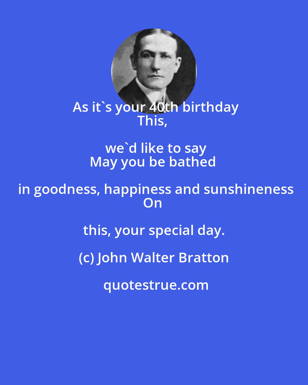 John Walter Bratton: As it's your 40th birthday
This, we'd like to say
May you be bathed in goodness, happiness and sunshineness
On this, your special day.