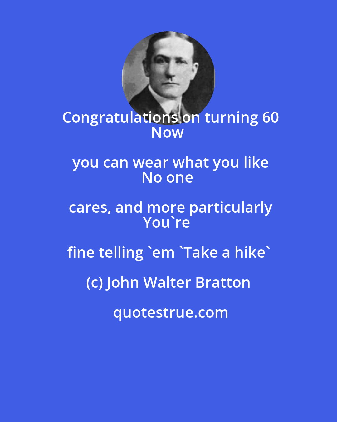 John Walter Bratton: Congratulations on turning 60
Now you can wear what you like
No one cares, and more particularly
You're fine telling 'em 'Take a hike'