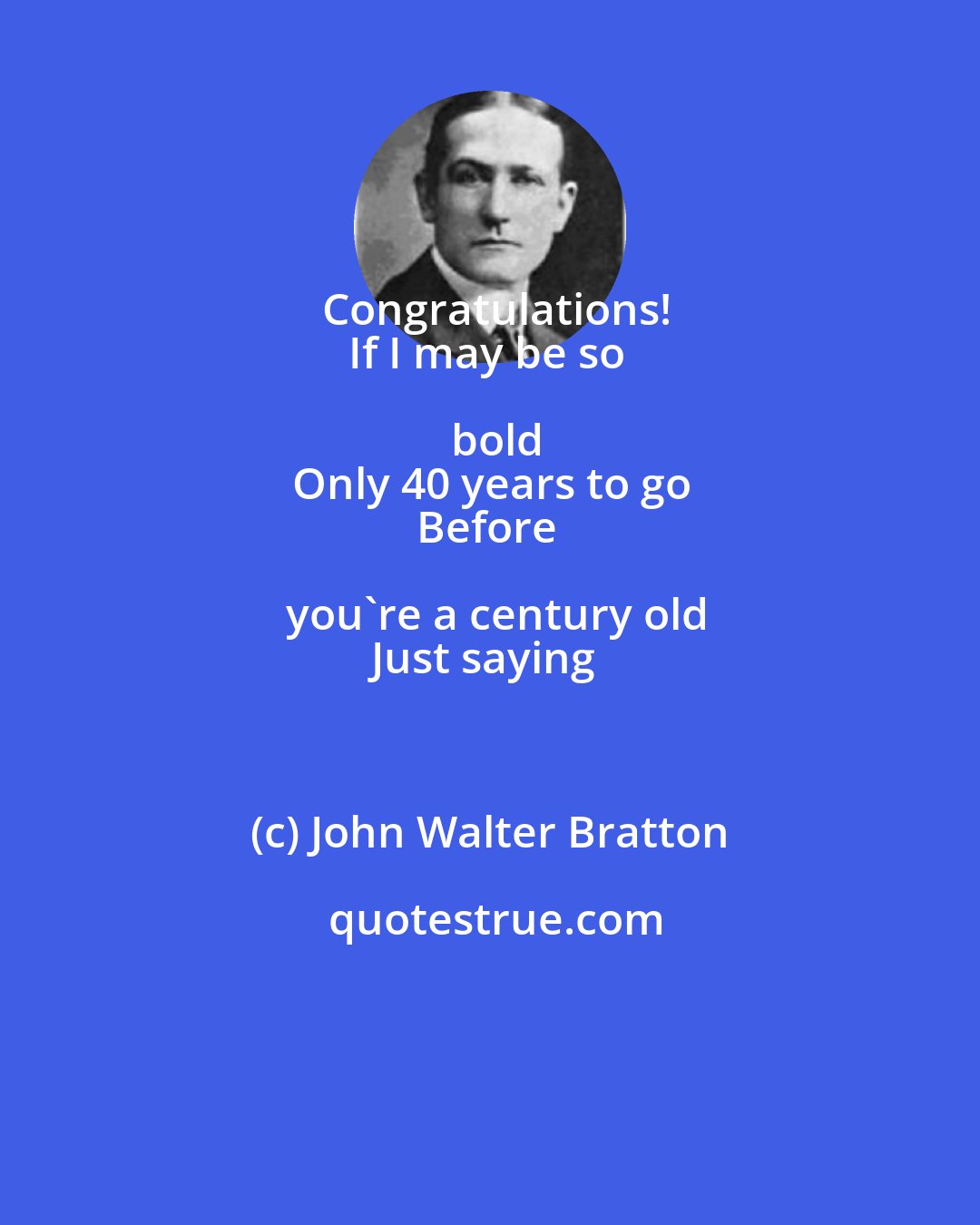 John Walter Bratton: Congratulations!
If I may be so bold
Only 40 years to go
Before you're a century old
Just saying
