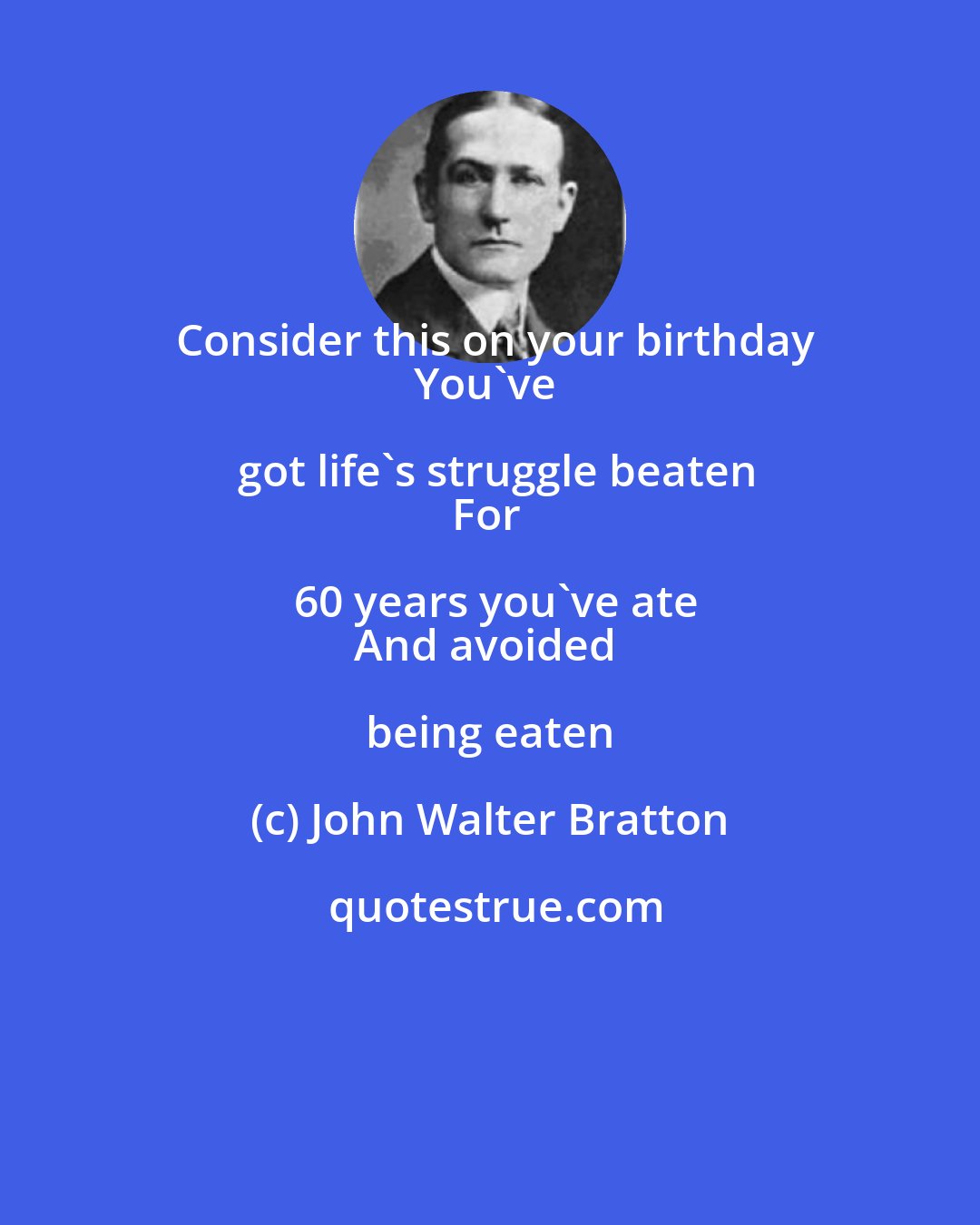 John Walter Bratton: Consider this on your birthday
You've got life's struggle beaten
For 60 years you've ate
And avoided being eaten