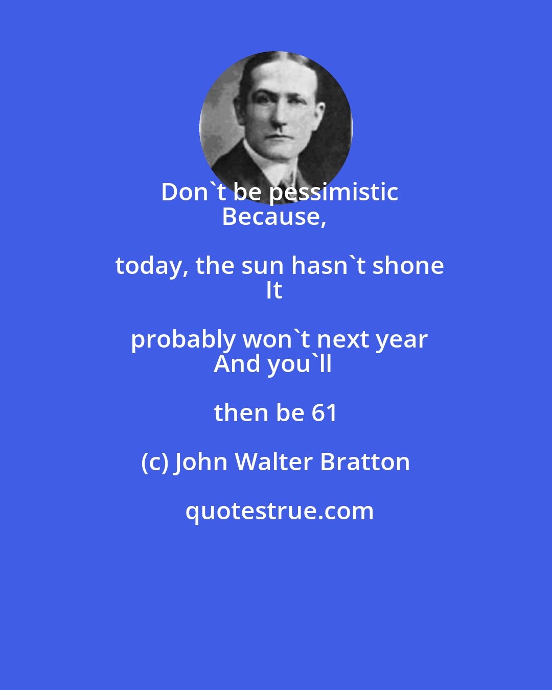 John Walter Bratton: Don't be pessimistic
Because, today, the sun hasn't shone
It probably won't next year
And you'll then be 61