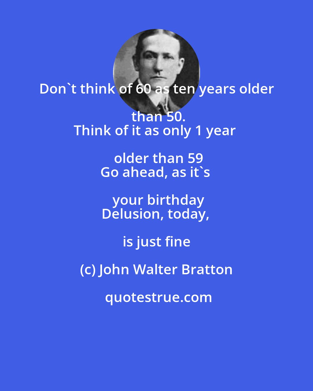 John Walter Bratton: Don't think of 60 as ten years older than 50.
Think of it as only 1 year older than 59
Go ahead, as it's your birthday
Delusion, today, is just fine