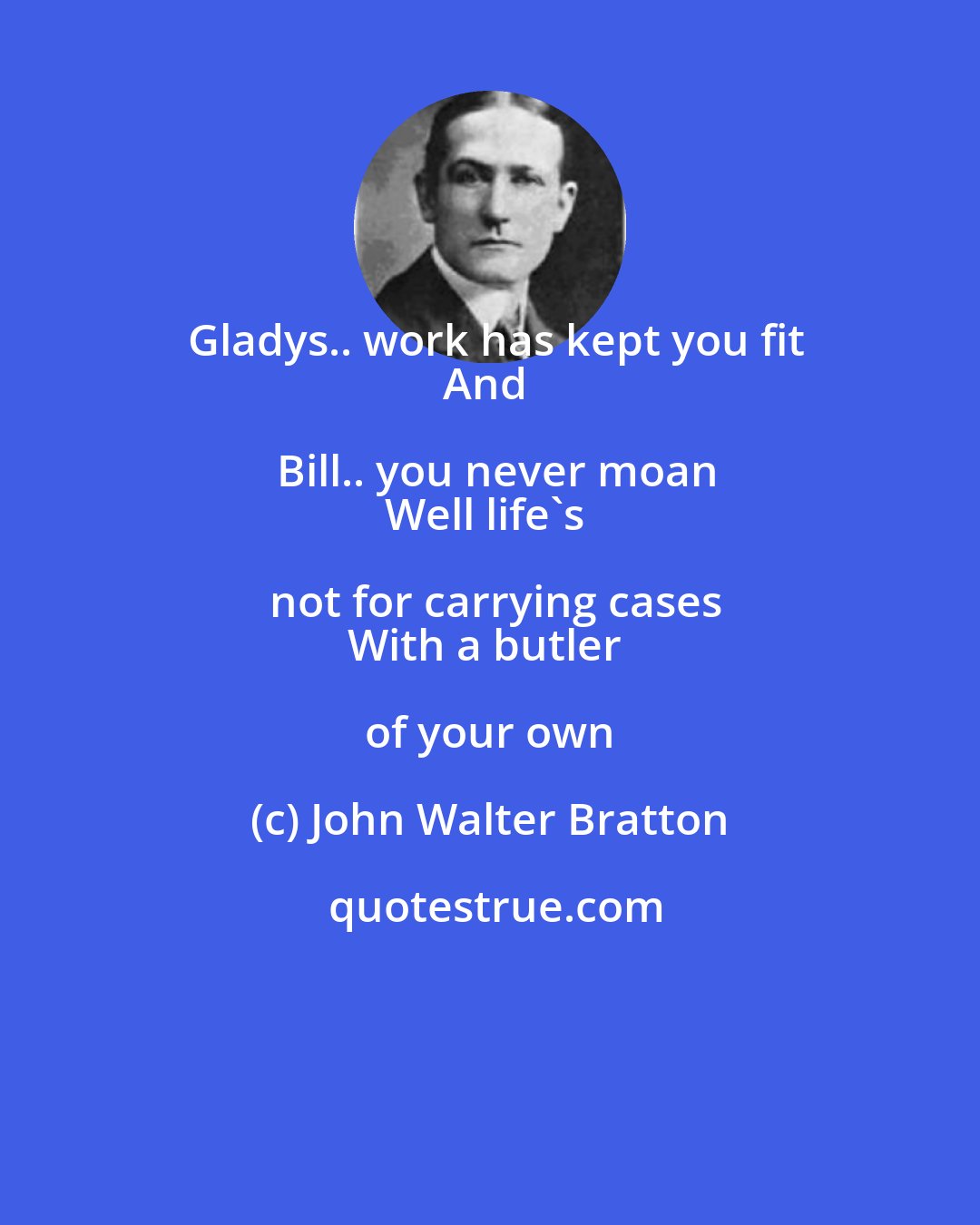 John Walter Bratton: Gladys.. work has kept you fit
And Bill.. you never moan
Well life's not for carrying cases
With a butler of your own