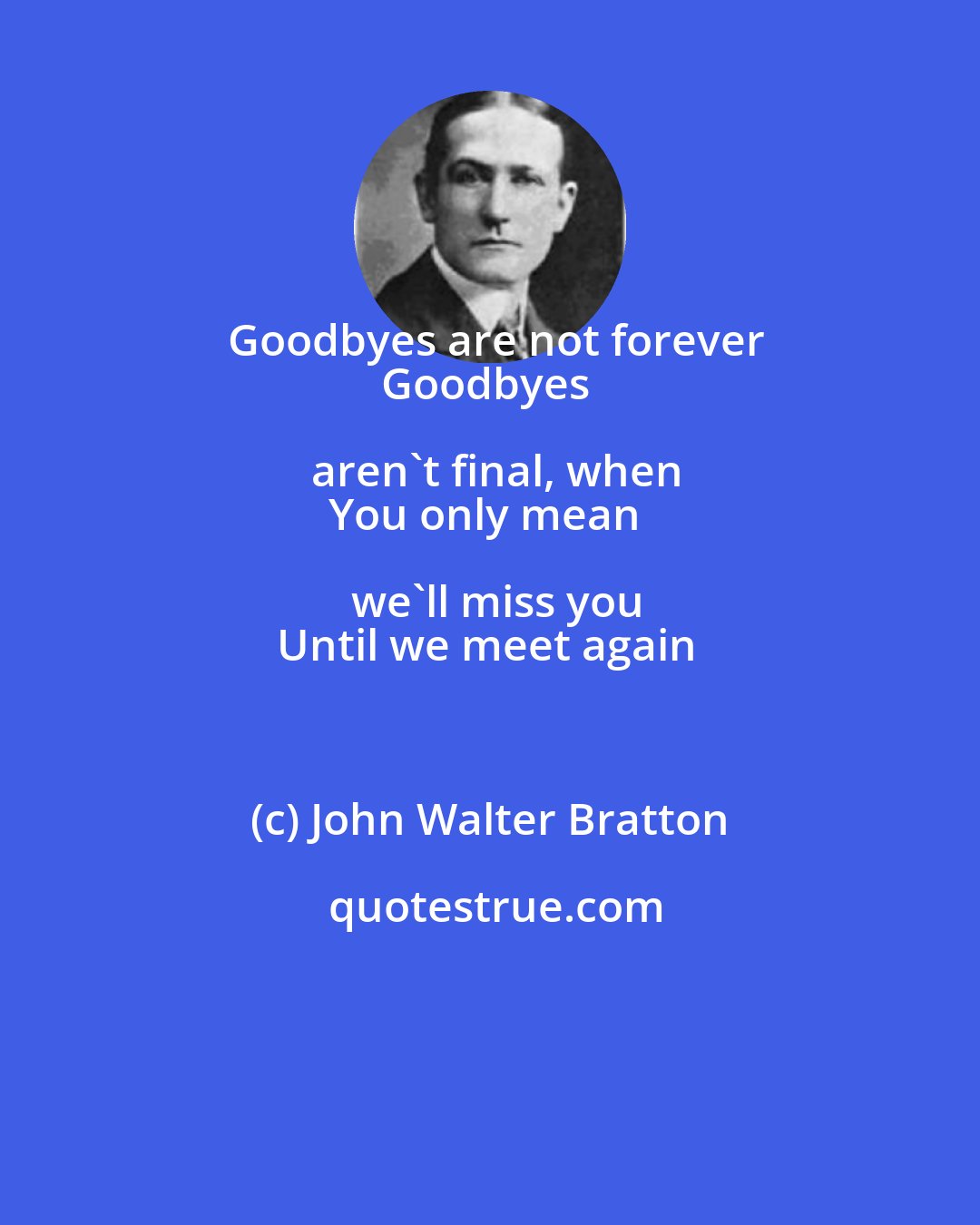 John Walter Bratton: Goodbyes are not forever
Goodbyes aren't final, when
You only mean we'll miss you
Until we meet again