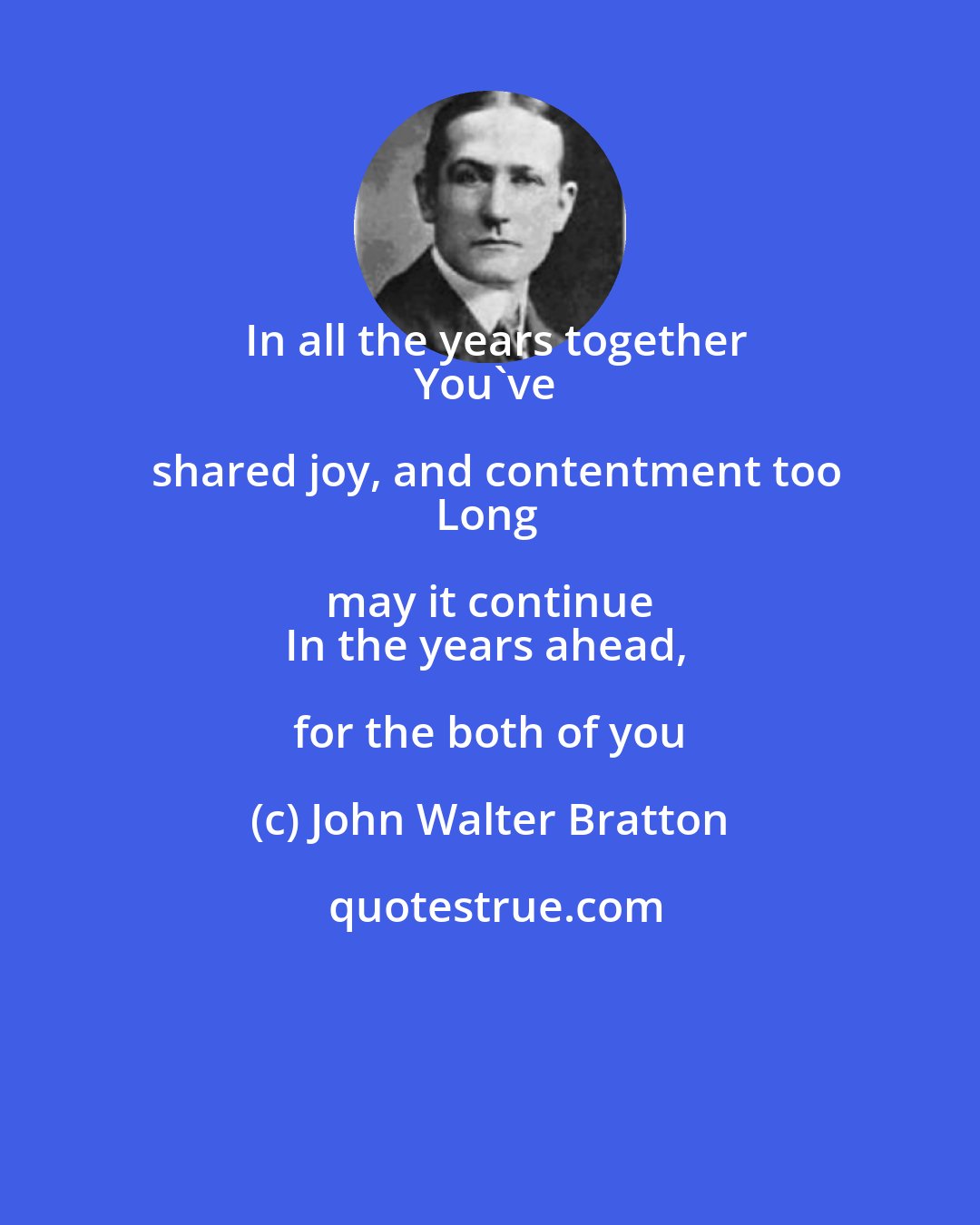 John Walter Bratton: In all the years together
You've shared joy, and contentment too
Long may it continue 
In the years ahead, for the both of you