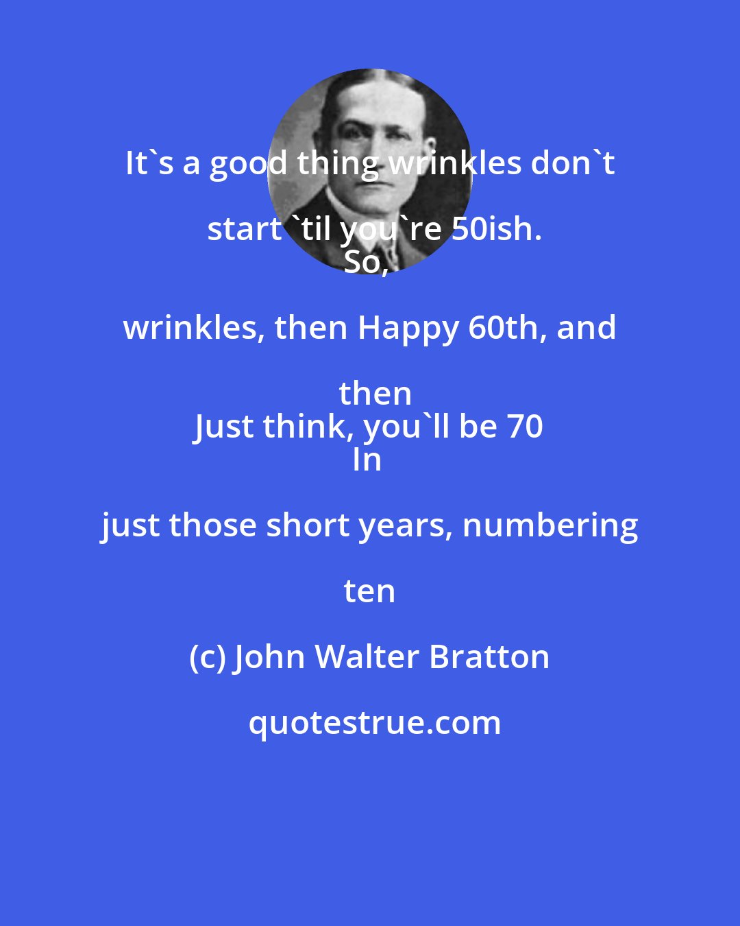 John Walter Bratton: It's a good thing wrinkles don't start 'til you're 50ish.
So, wrinkles, then Happy 60th, and then
Just think, you'll be 70
In just those short years, numbering ten