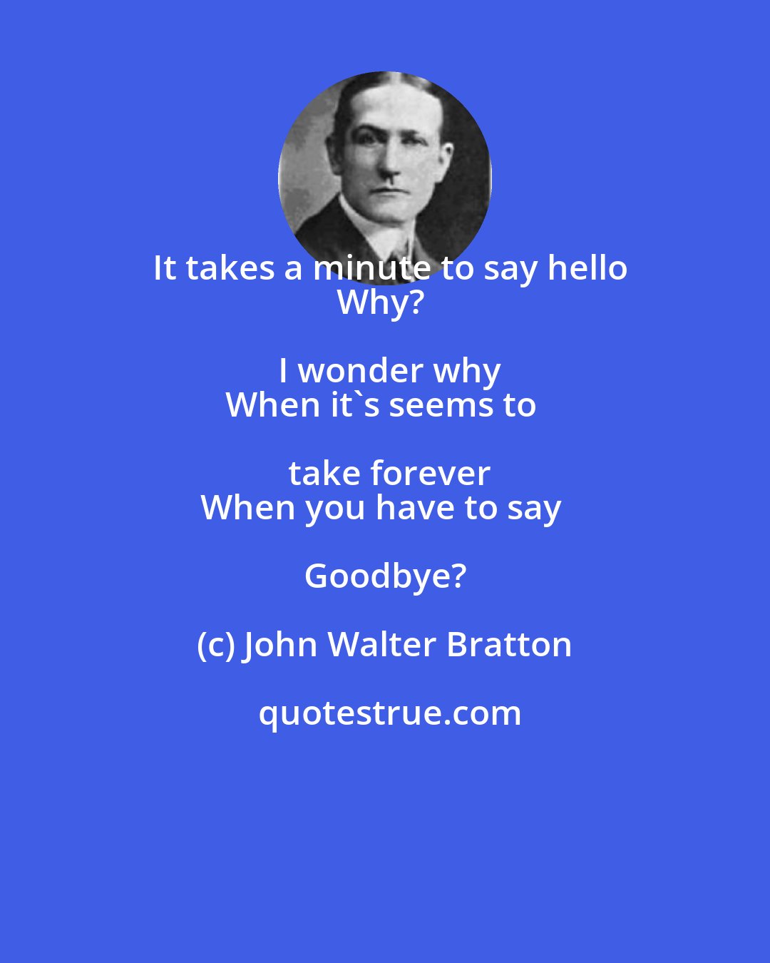 John Walter Bratton: It takes a minute to say hello
Why? I wonder why
When it's seems to take forever
When you have to say Goodbye?