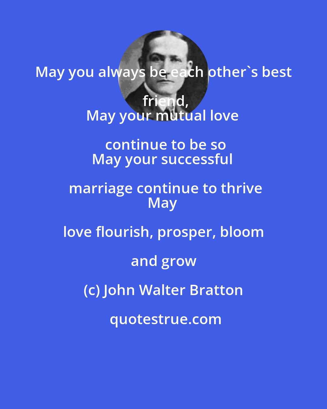 John Walter Bratton: May you always be each other's best friend,
May your mutual love continue to be so
May your successful marriage continue to thrive
May love flourish, prosper, bloom and grow