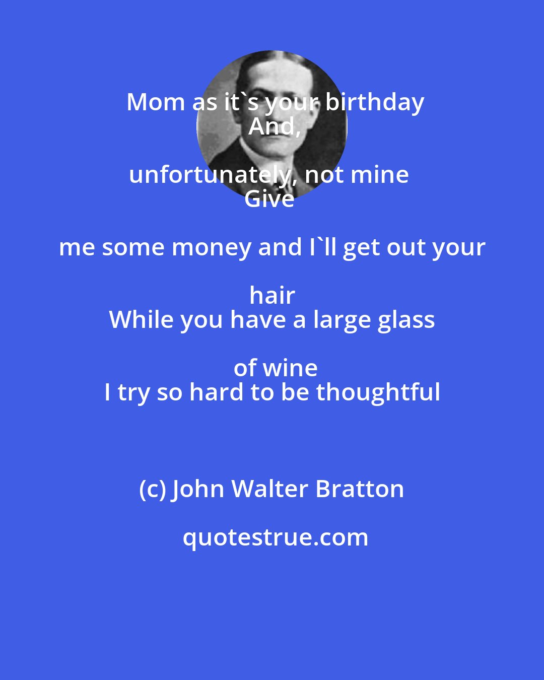 John Walter Bratton: Mom as it's your birthday
  And, unfortunately, not mine  
Give me some money and I'll get out your hair 
 While you have a large glass of wine
 I try so hard to be thoughtful