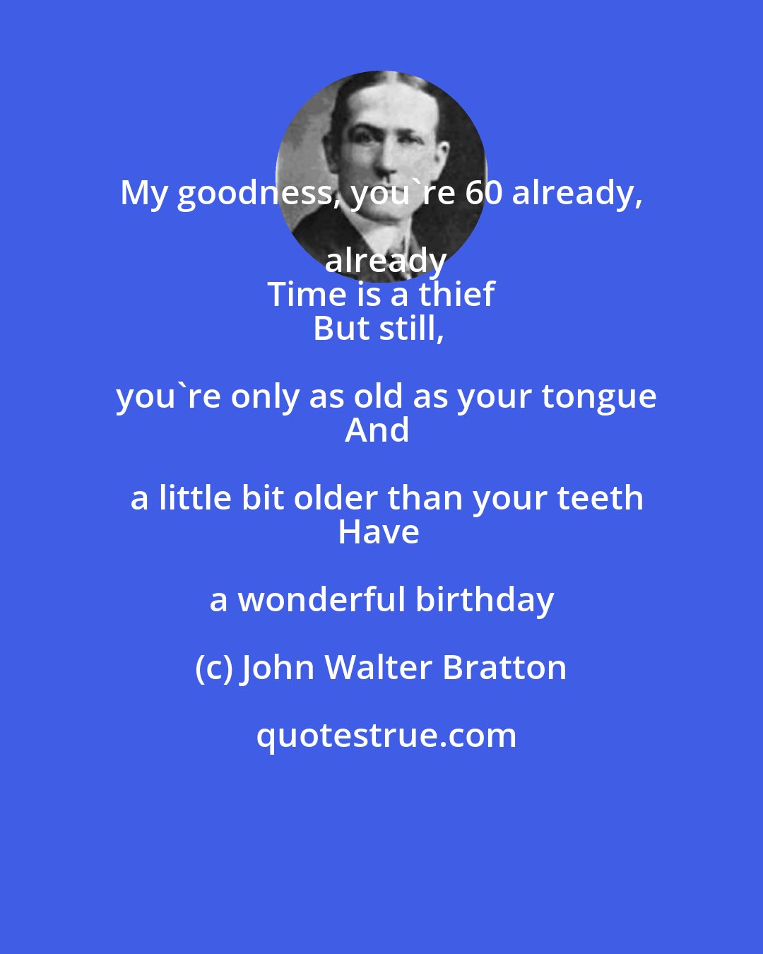 John Walter Bratton: My goodness, you're 60 already, already
Time is a thief
But still, you're only as old as your tongue
And a little bit older than your teeth
Have a wonderful birthday