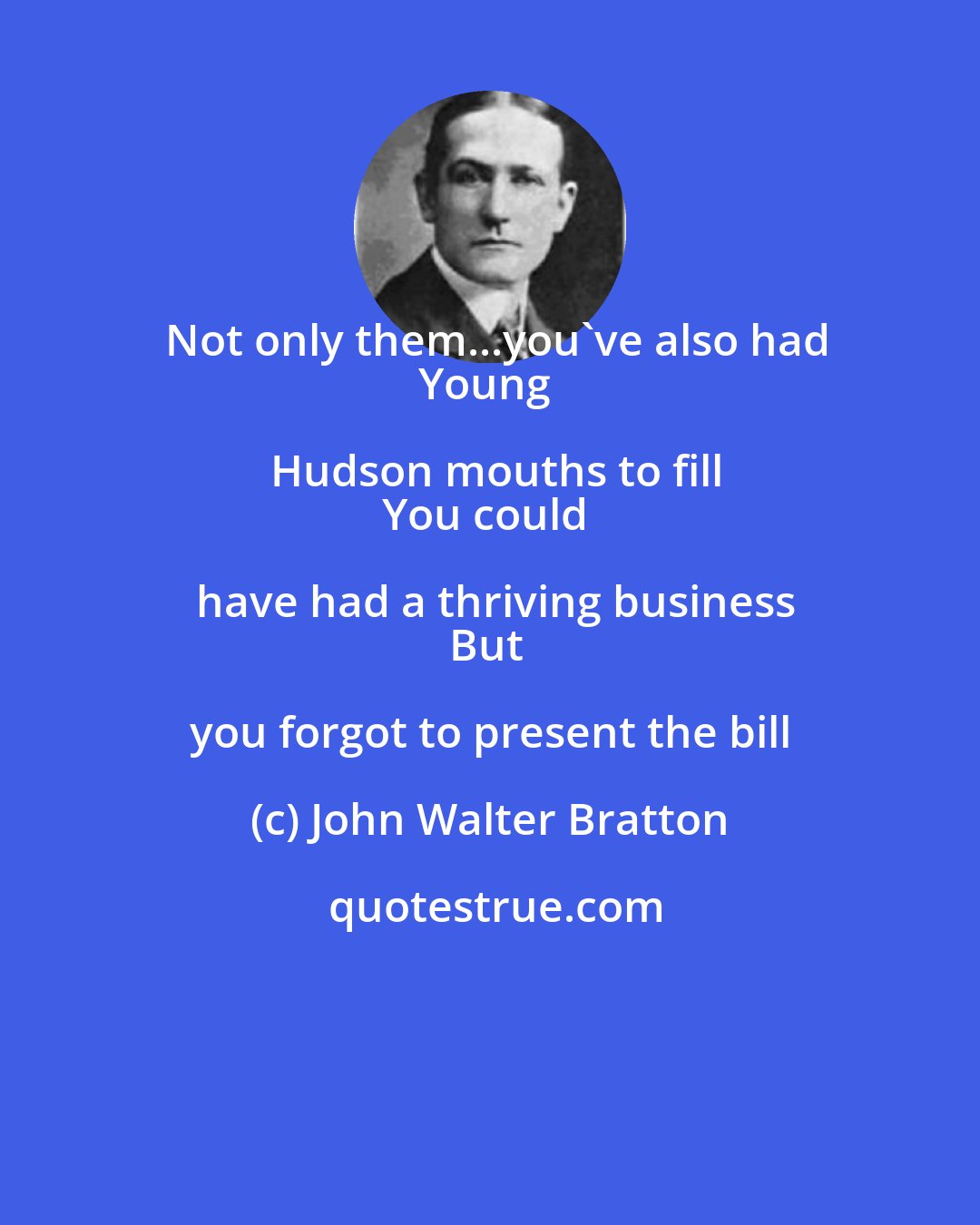 John Walter Bratton: Not only them...you've also had
Young Hudson mouths to fill
You could have had a thriving business
But you forgot to present the bill