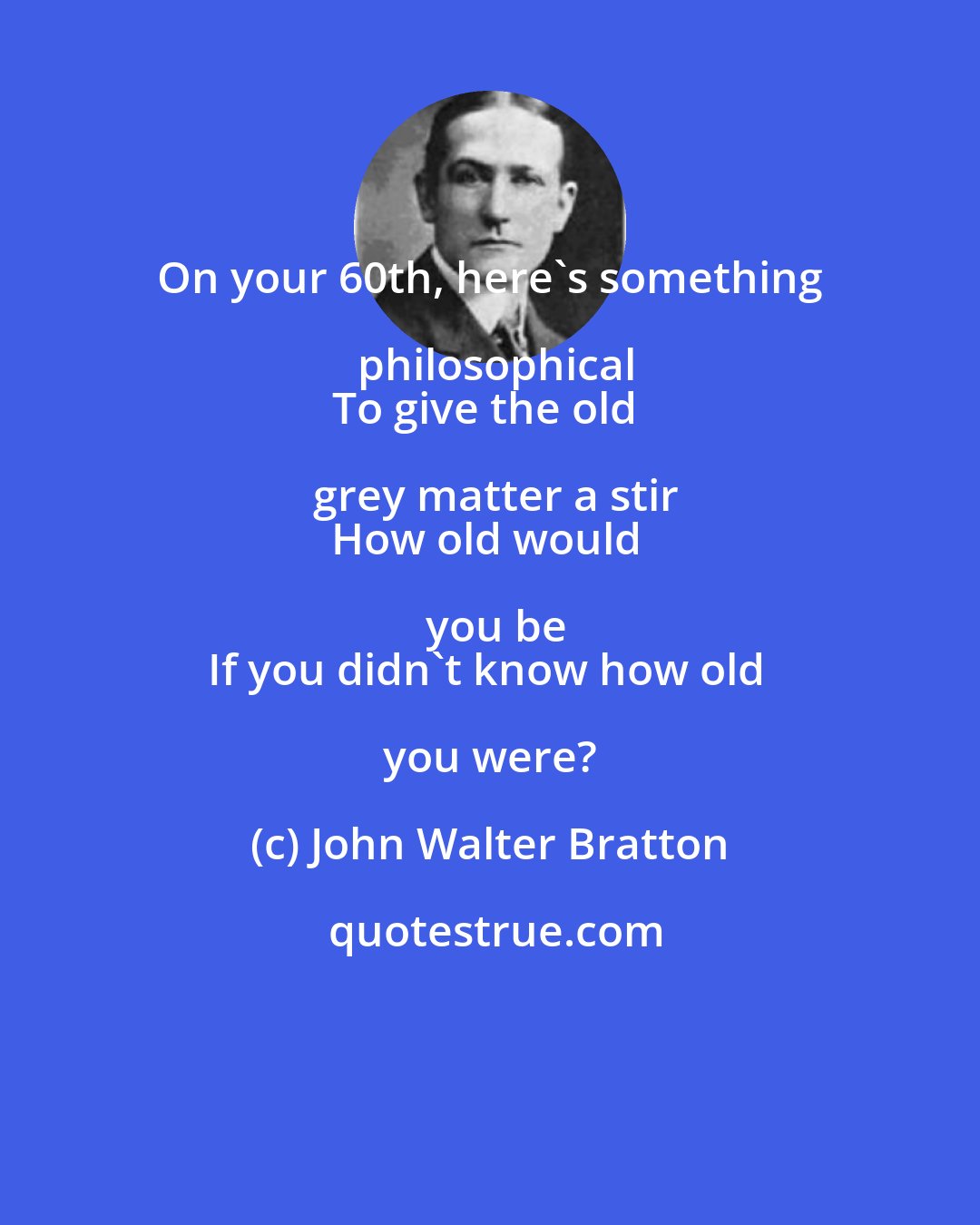 John Walter Bratton: On your 60th, here's something philosophical
To give the old grey matter a stir
How old would you be
If you didn't know how old you were?