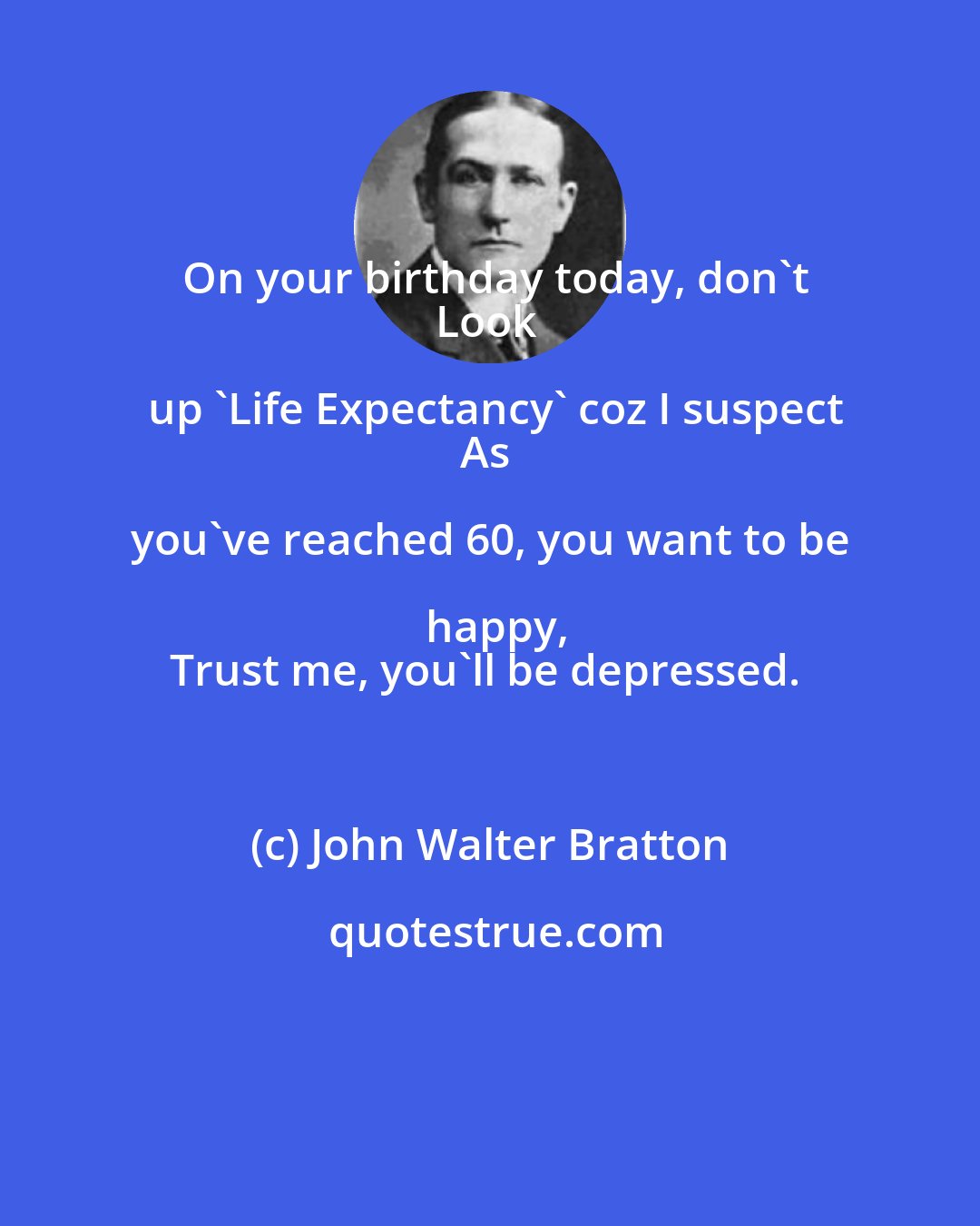 John Walter Bratton: On your birthday today, don't
Look up 'Life Expectancy' coz I suspect
As you've reached 60, you want to be happy,
Trust me, you'll be depressed.