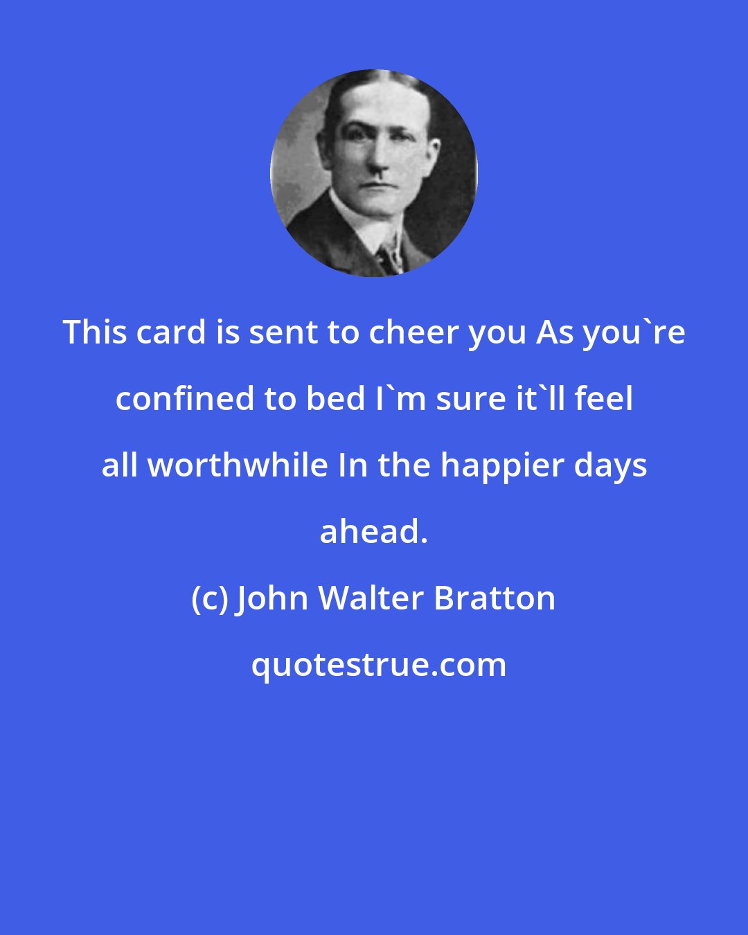 John Walter Bratton: This card is sent to cheer you As you're confined to bed I'm sure it'll feel all worthwhile In the happier days ahead.