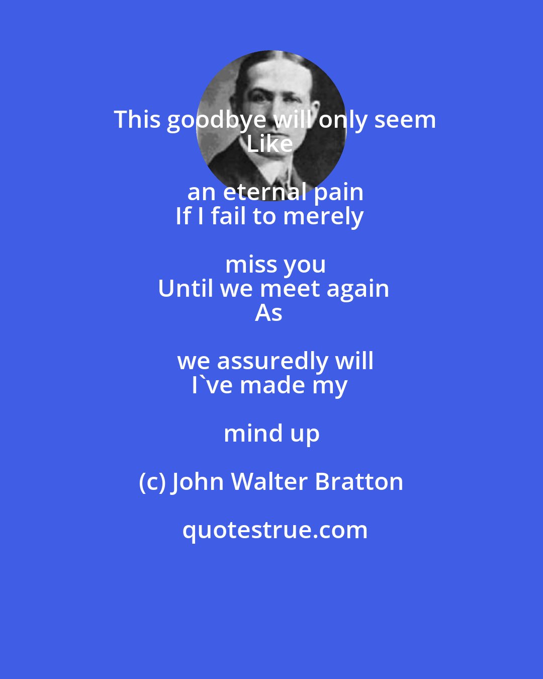 John Walter Bratton: This goodbye will only seem
Like an eternal pain
If I fail to merely miss you
Until we meet again
As we assuredly will
I've made my mind up