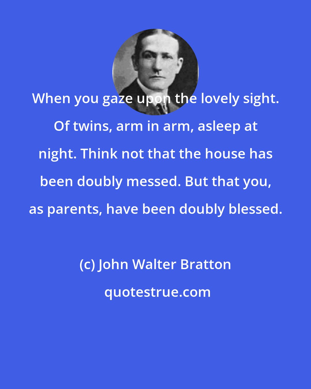 John Walter Bratton: When you gaze upon the lovely sight. Of twins, arm in arm, asleep at night. Think not that the house has been doubly messed. But that you, as parents, have been doubly blessed.