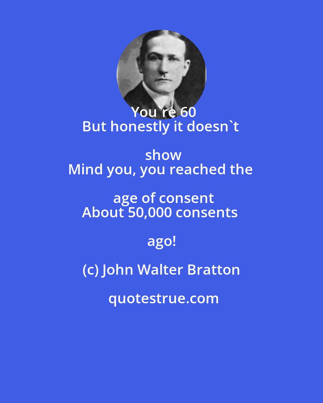 John Walter Bratton: You're 60
But honestly it doesn't show
Mind you, you reached the age of consent
About 50,000 consents ago!