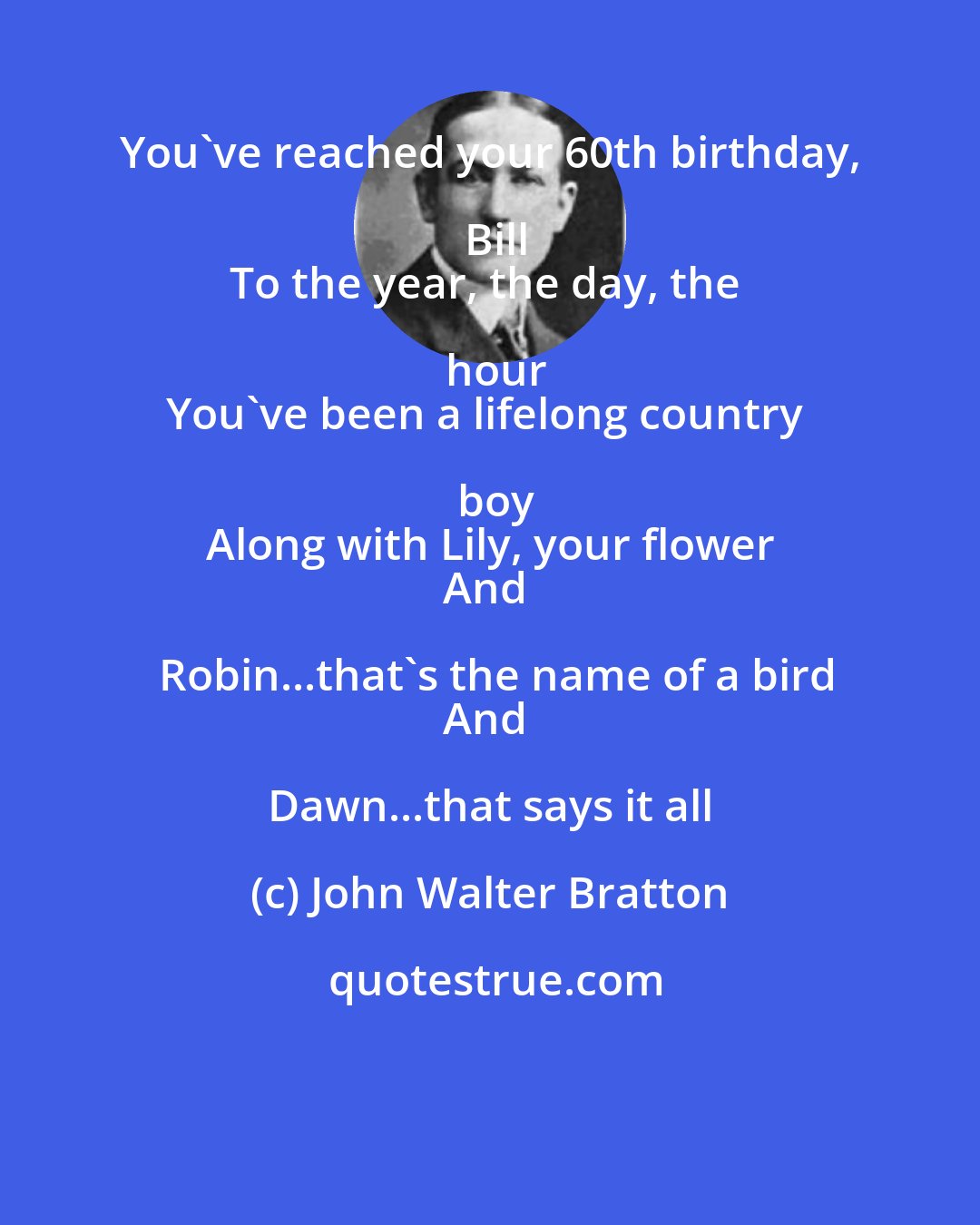 John Walter Bratton: You've reached your 60th birthday, Bill
To the year, the day, the hour
You've been a lifelong country boy
Along with Lily, your flower
And Robin...that's the name of a bird
And Dawn...that says it all