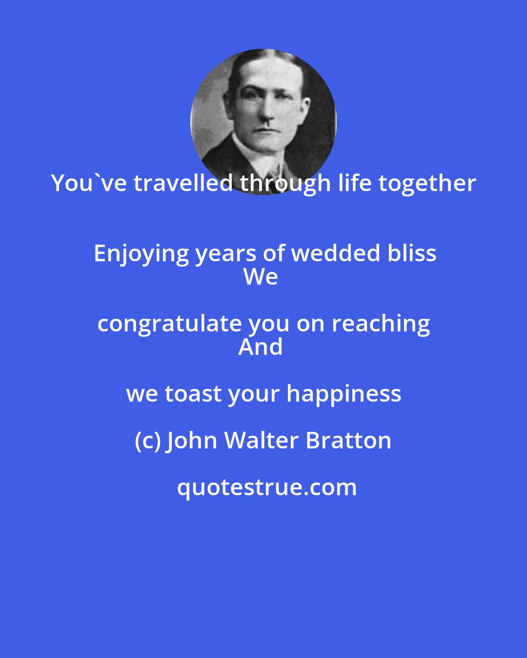 John Walter Bratton: You've travelled through life together 
Enjoying years of wedded bliss
We congratulate you on reaching 
And we toast your happiness