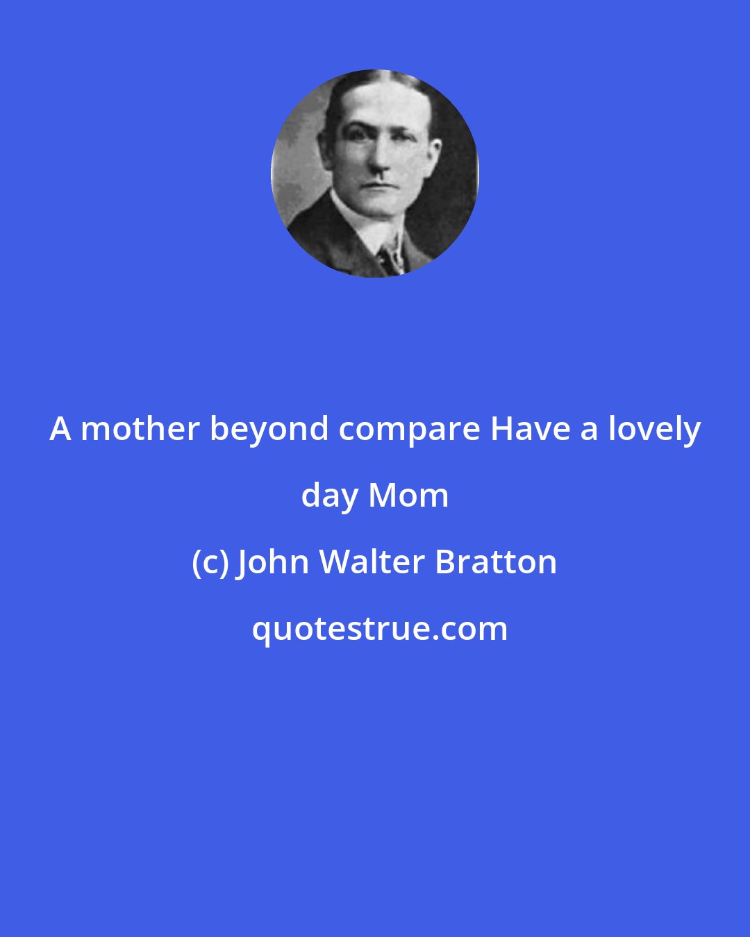 John Walter Bratton: A mother beyond compare Have a lovely day Mom