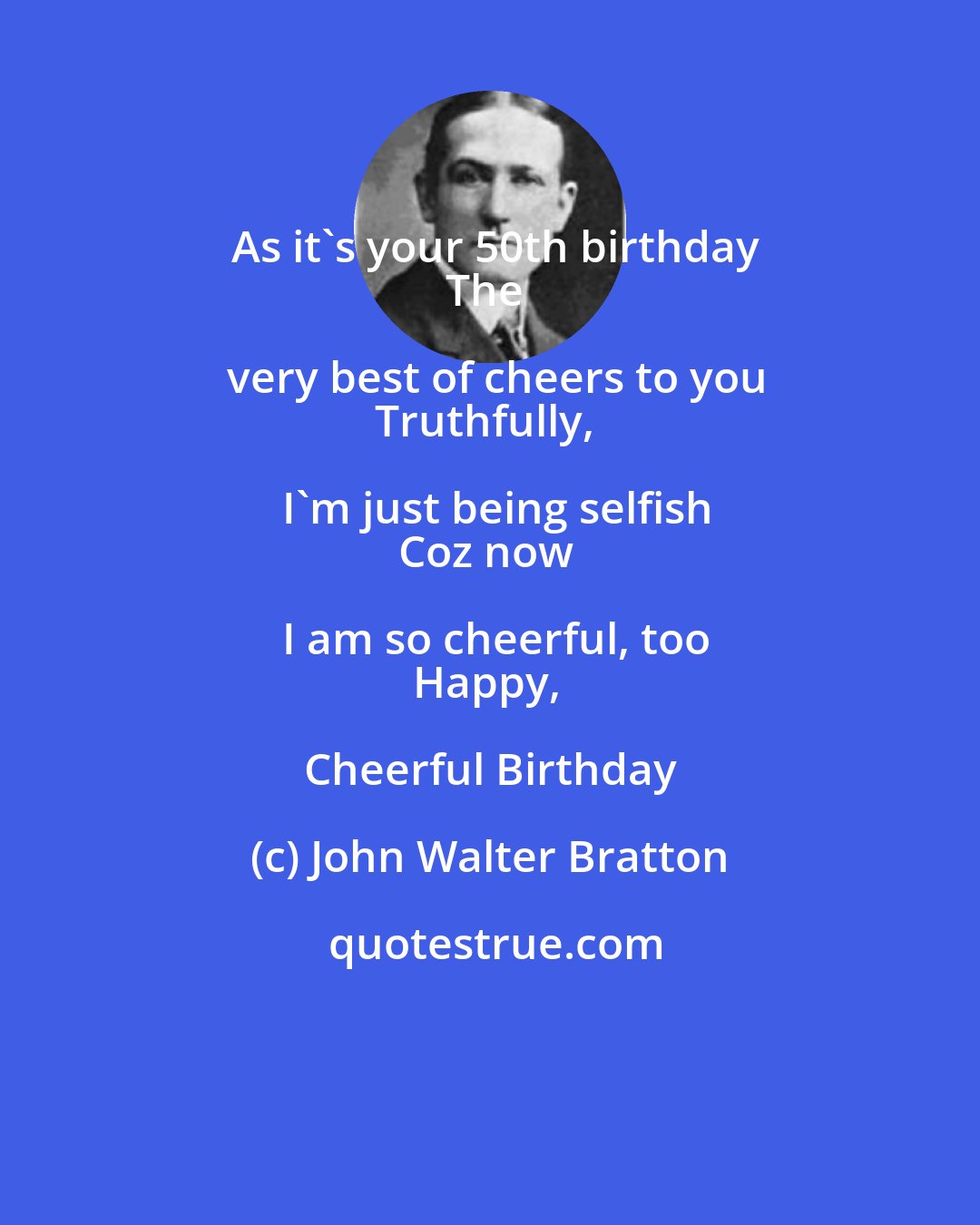 John Walter Bratton: As it's your 50th birthday
The very best of cheers to you
Truthfully, I'm just being selfish
Coz now I am so cheerful, too
Happy, Cheerful Birthday