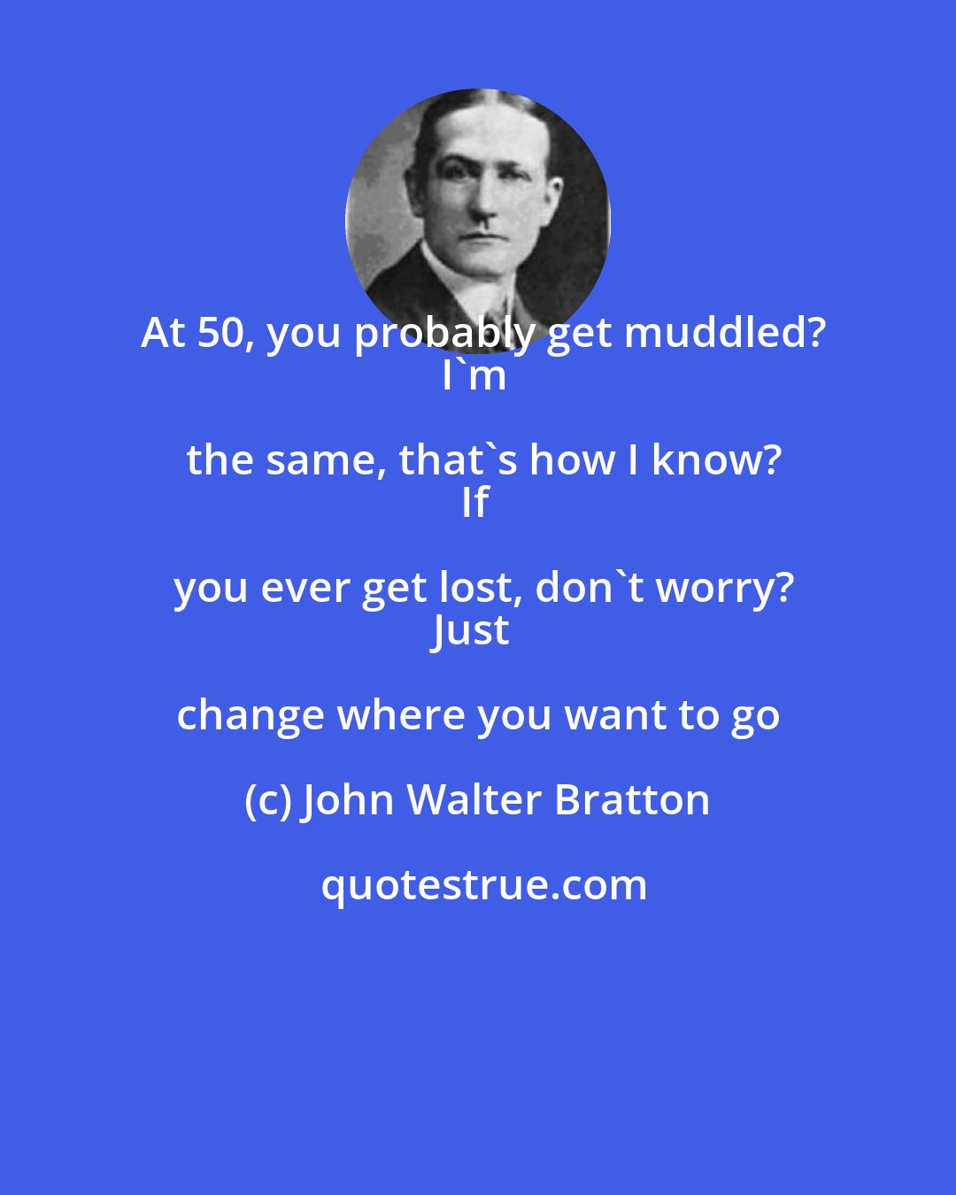 John Walter Bratton: At 50, you probably get muddled?
I'm the same, that's how I know?
If you ever get lost, don't worry?
Just change where you want to go