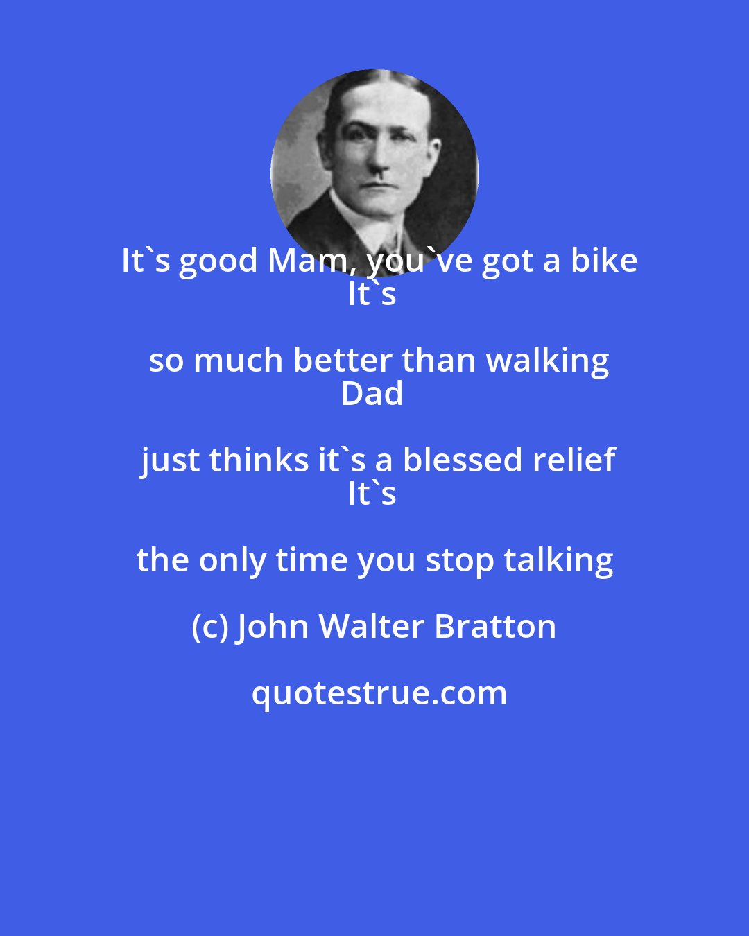 John Walter Bratton: It's good Mam, you've got a bike
It's so much better than walking
Dad just thinks it's a blessed relief
It's the only time you stop talking