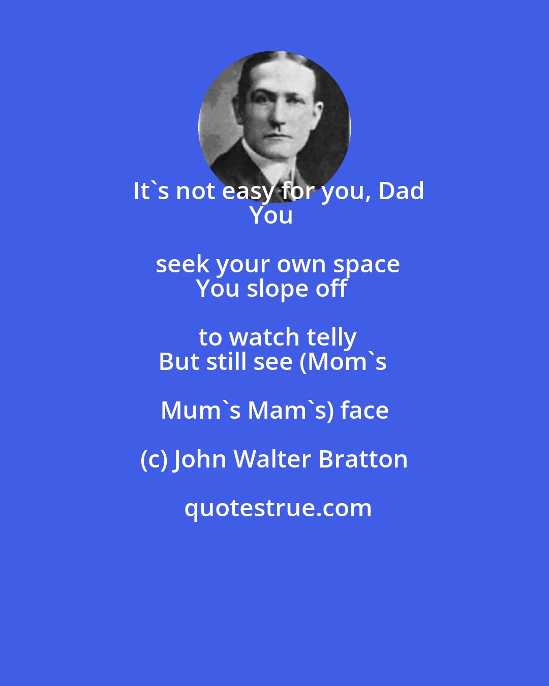 John Walter Bratton: It's not easy for you, Dad
You seek your own space
You slope off to watch telly
But still see (Mom's Mum's Mam's) face