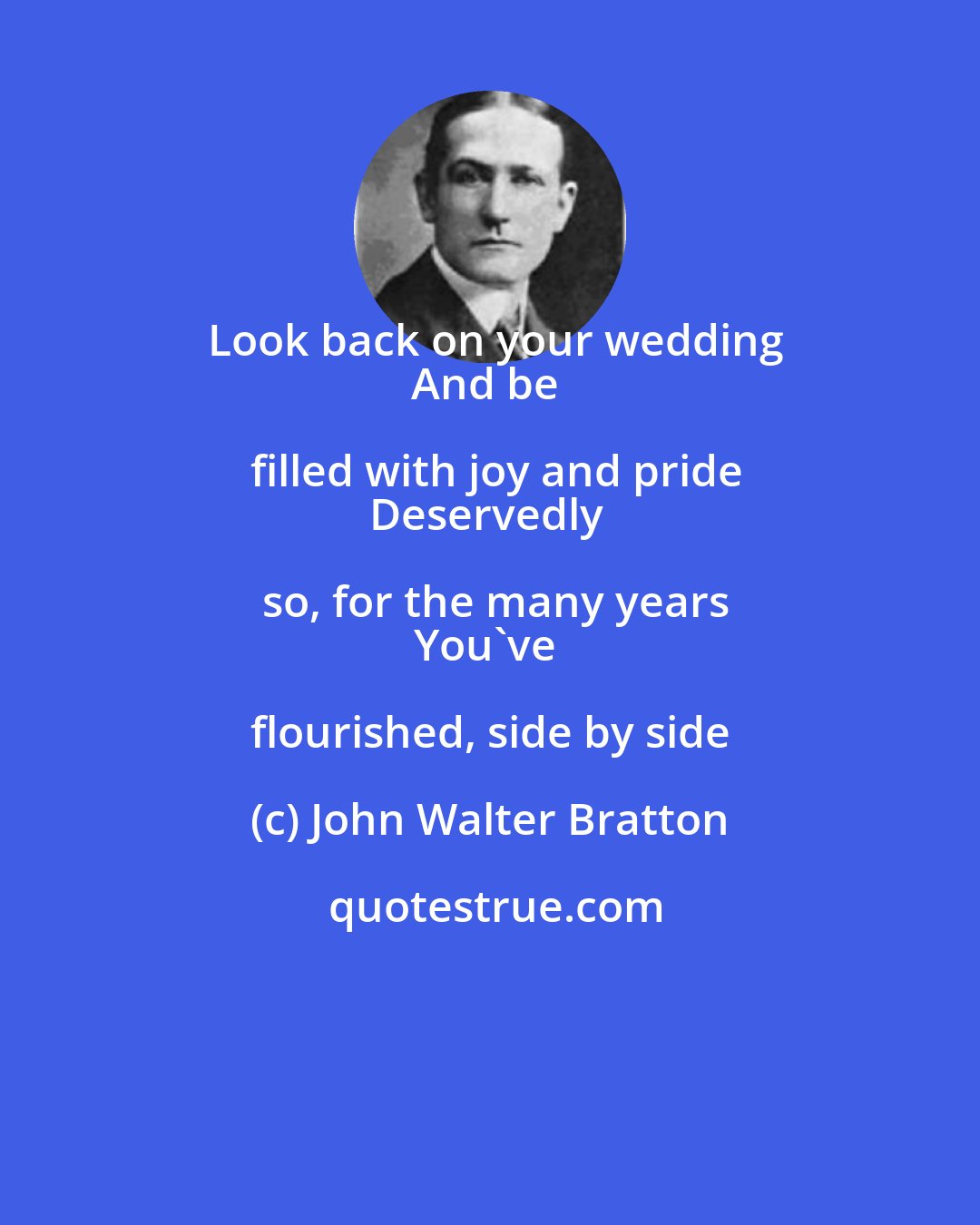 John Walter Bratton: Look back on your wedding
And be filled with joy and pride
Deservedly so, for the many years
You've flourished, side by side