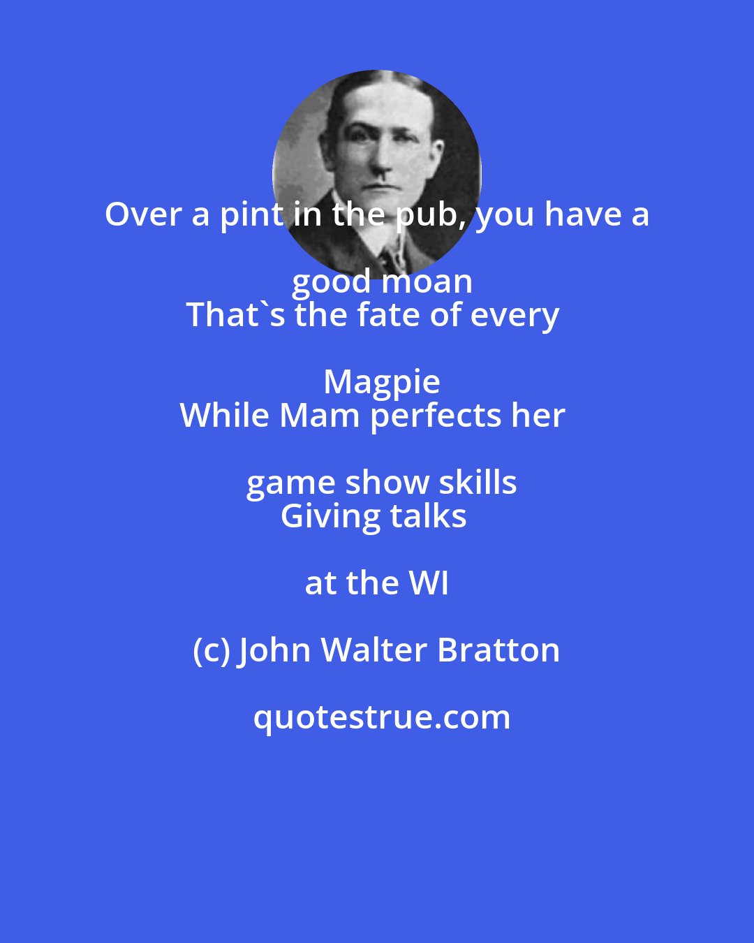 John Walter Bratton: Over a pint in the pub, you have a good moan
That's the fate of every Magpie
While Mam perfects her game show skills
Giving talks at the WI