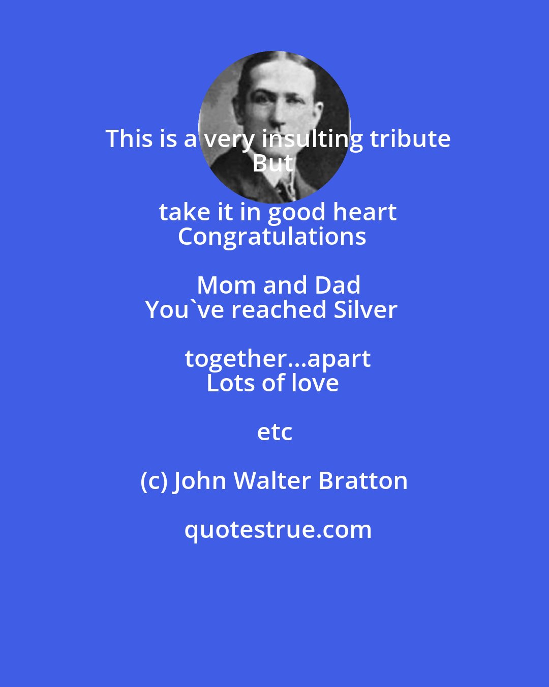 John Walter Bratton: This is a very insulting tribute
But take it in good heart
Congratulations Mom and Dad
You've reached Silver together...apart
Lots of love etc