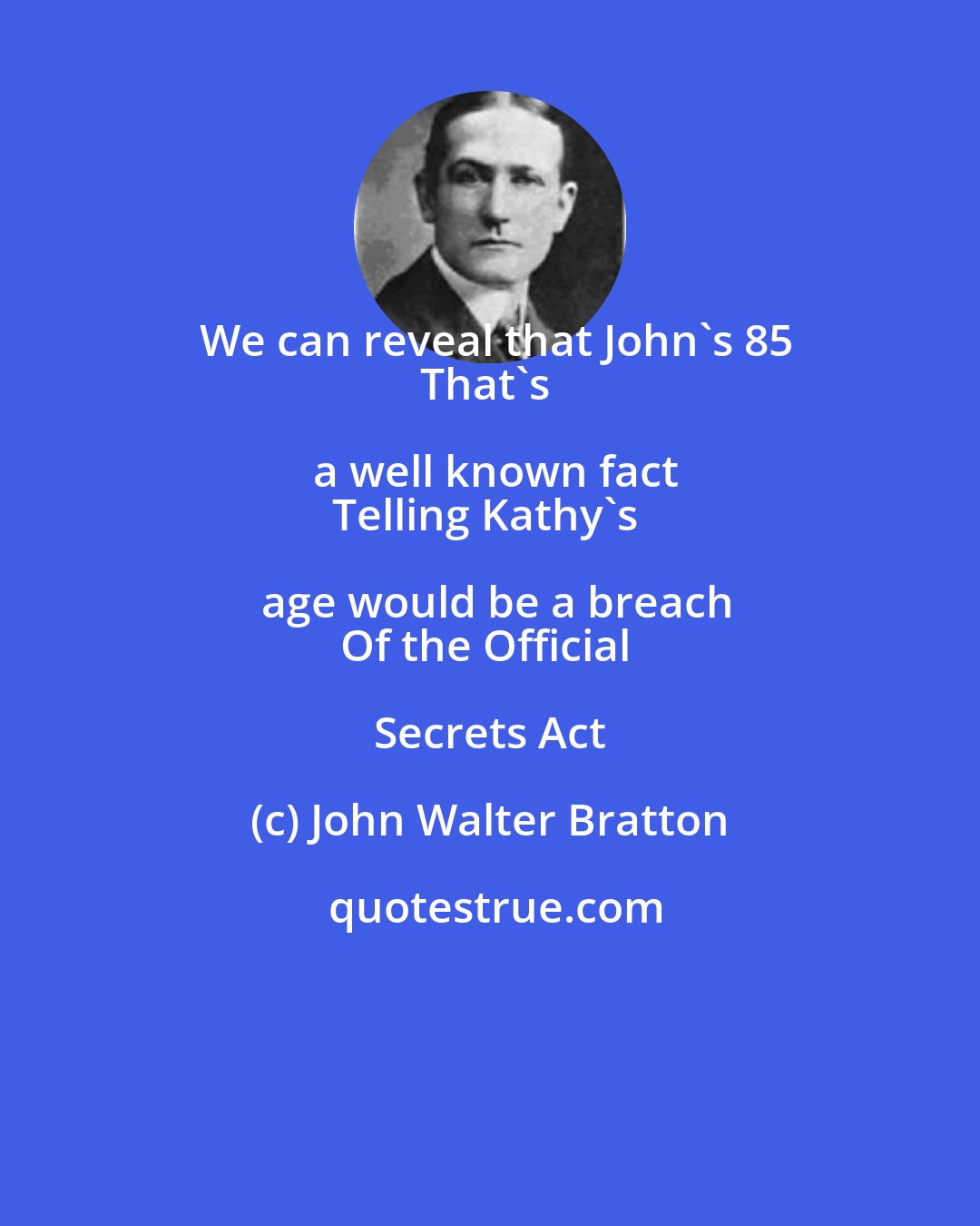 John Walter Bratton: We can reveal that John's 85
That's a well known fact
Telling Kathy's age would be a breach
Of the Official Secrets Act