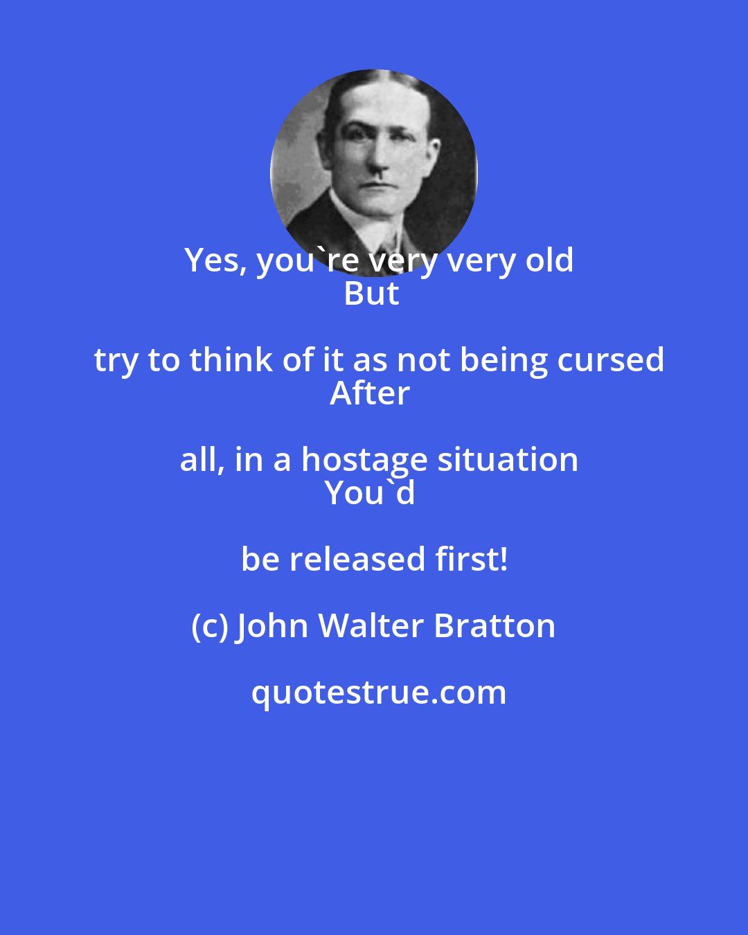 John Walter Bratton: Yes, you're very very old
But try to think of it as not being cursed
After all, in a hostage situation
You'd be released first!