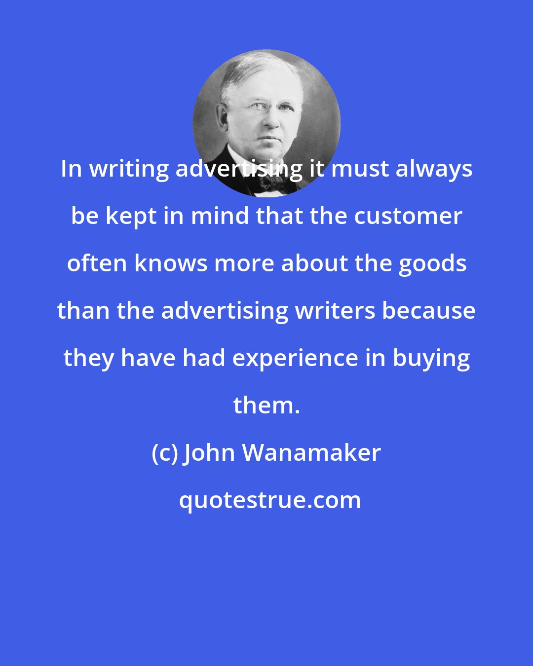 John Wanamaker: In writing advertising it must always be kept in mind that the customer often knows more about the goods than the advertising writers because they have had experience in buying them.