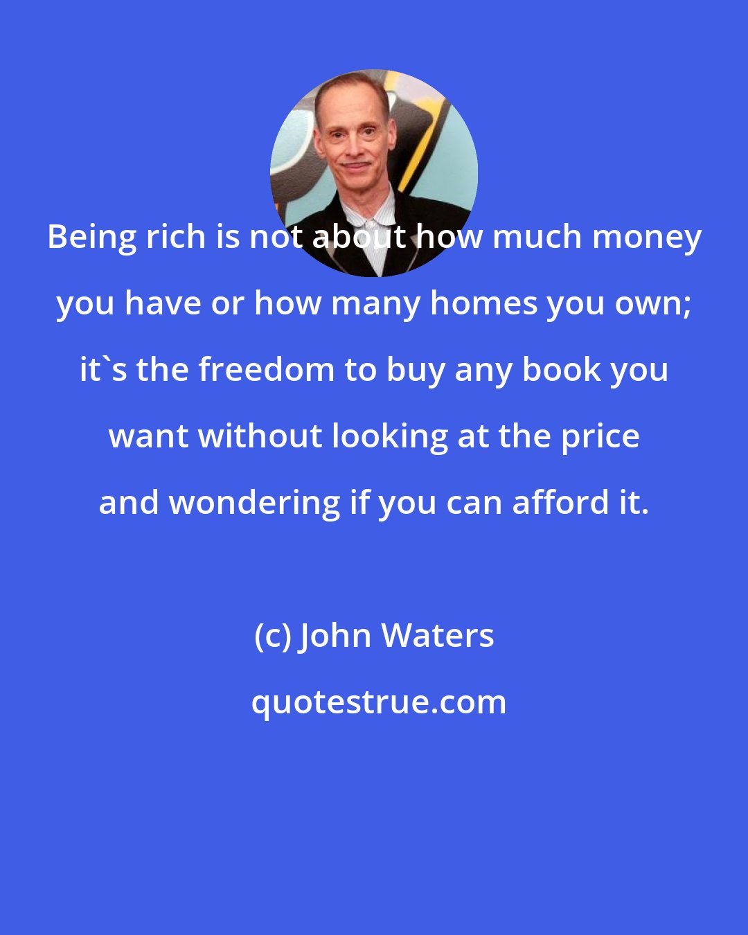 John Waters: Being rich is not about how much money you have or how many homes you own; it's the freedom to buy any book you want without looking at the price and wondering if you can afford it.