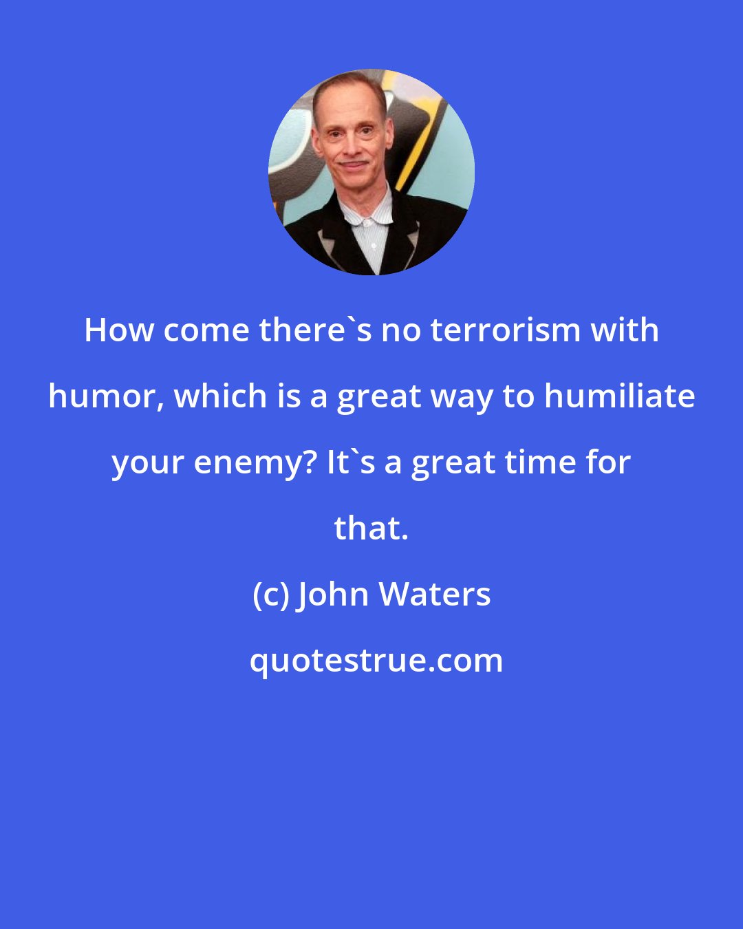 John Waters: How come there's no terrorism with humor, which is a great way to humiliate your enemy? It's a great time for that.