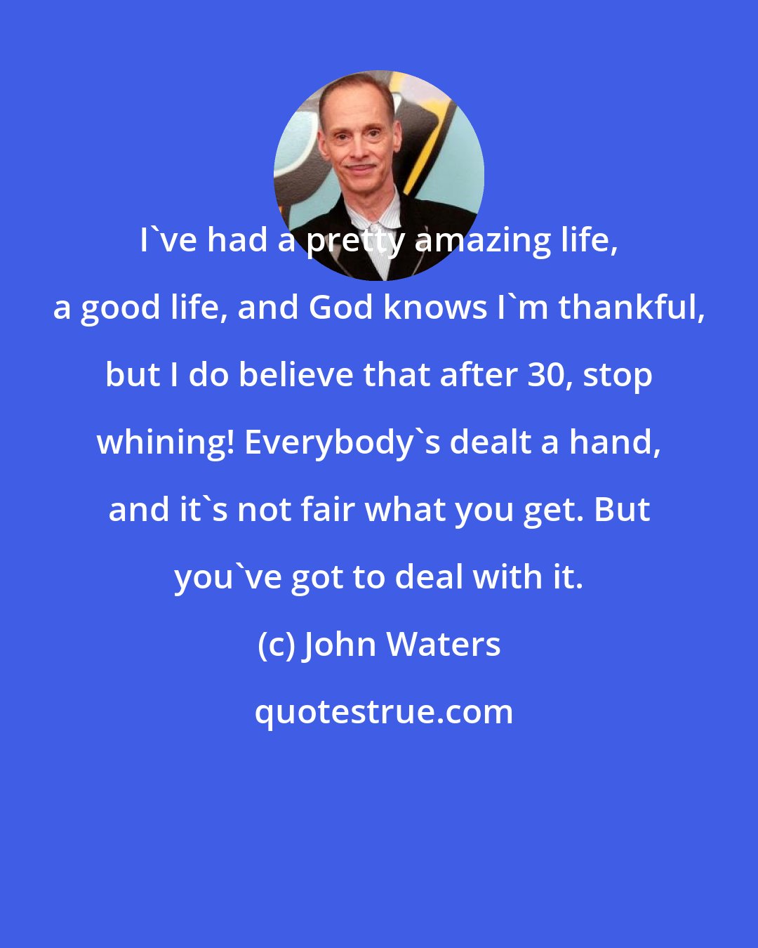John Waters: I've had a pretty amazing life, a good life, and God knows I'm thankful, but I do believe that after 30, stop whining! Everybody's dealt a hand, and it's not fair what you get. But you've got to deal with it.
