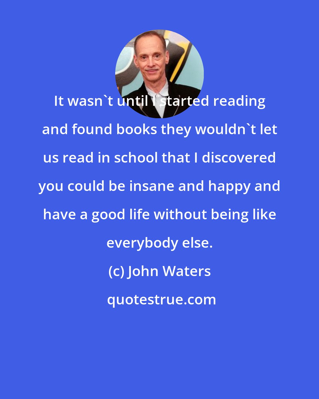 John Waters: It wasn't until I started reading and found books they wouldn't let us read in school that I discovered you could be insane and happy and have a good life without being like everybody else.