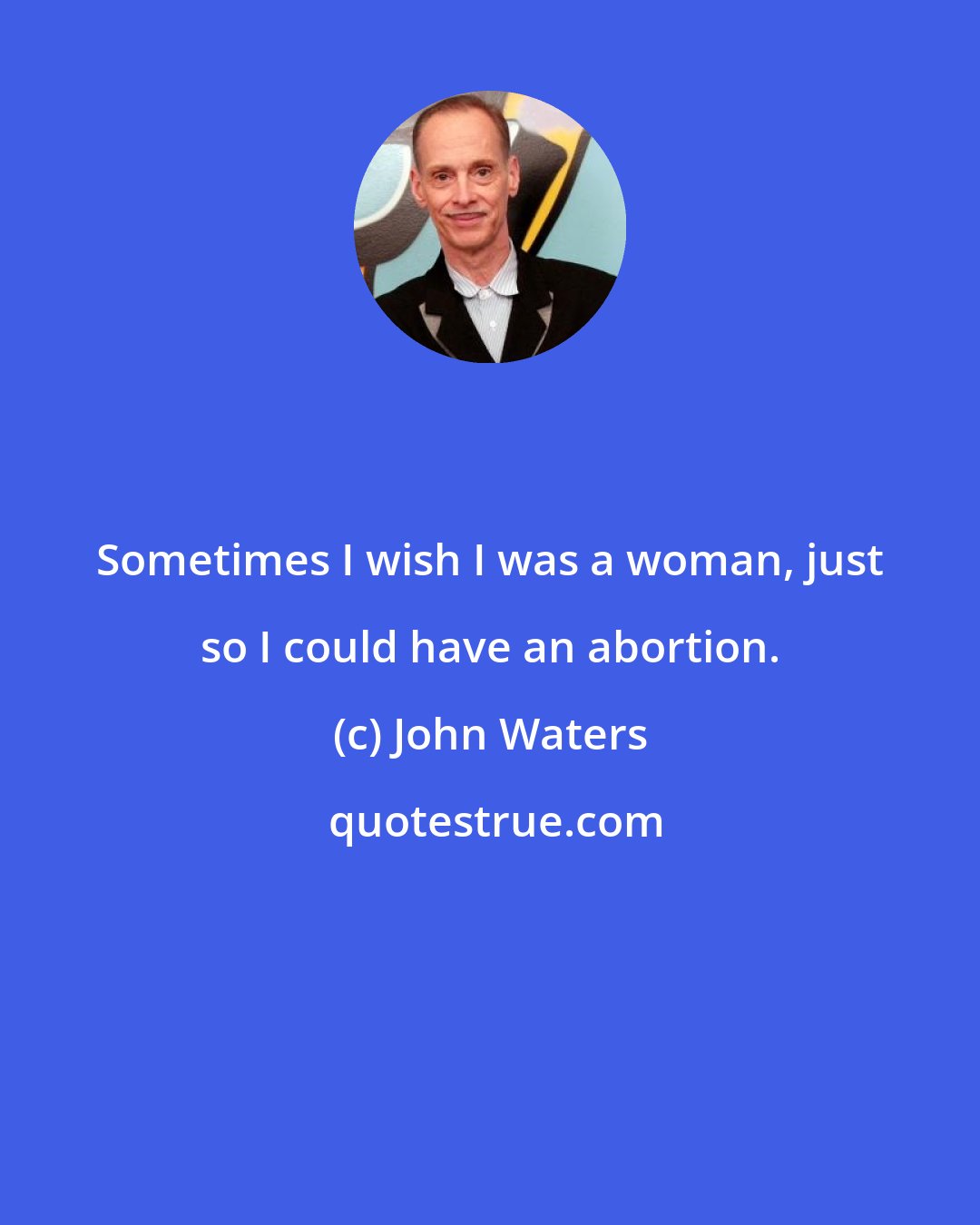 John Waters: Sometimes I wish I was a woman, just so I could have an abortion.