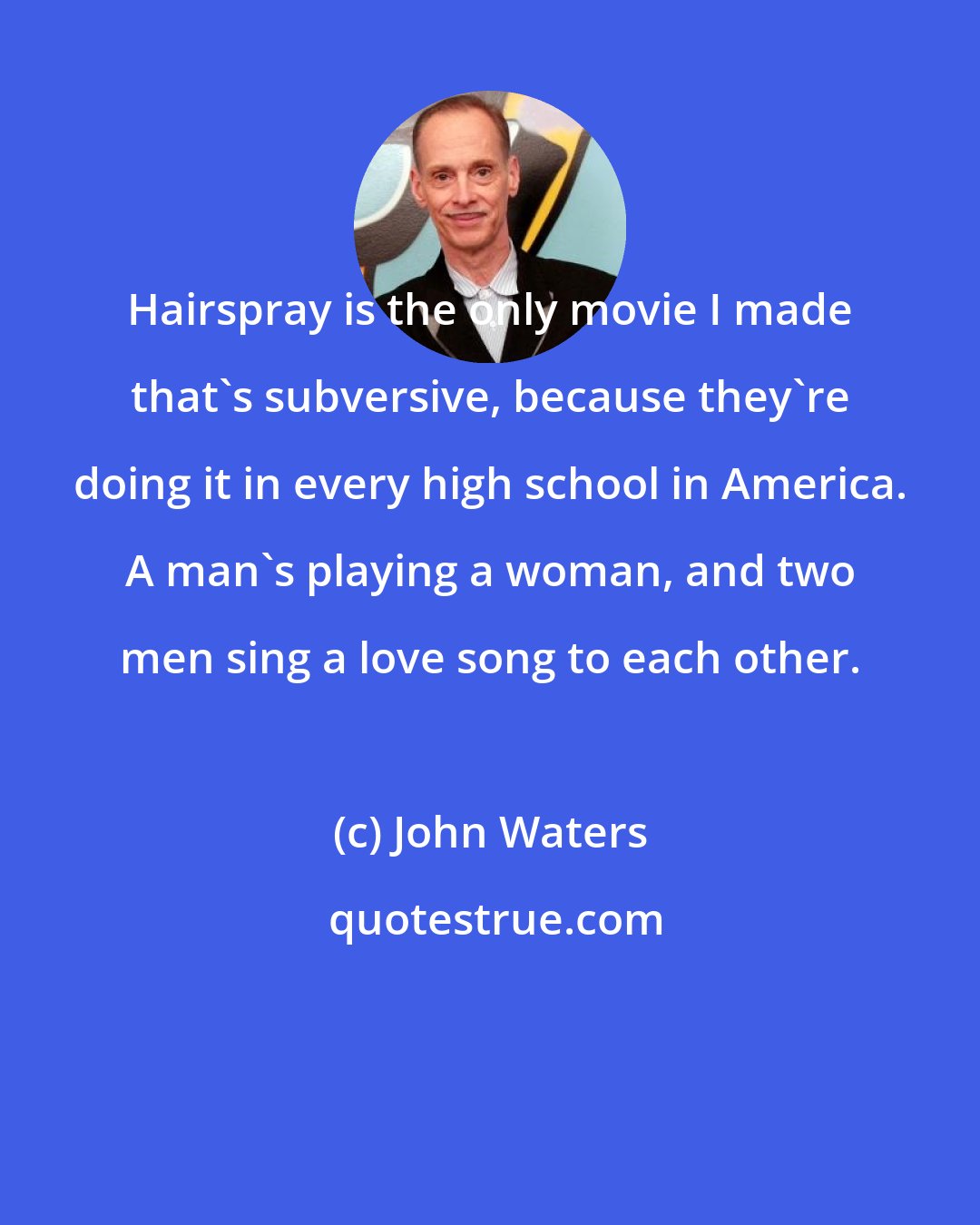 John Waters: Hairspray is the only movie I made that's subversive, because they're doing it in every high school in America. A man's playing a woman, and two men sing a love song to each other.