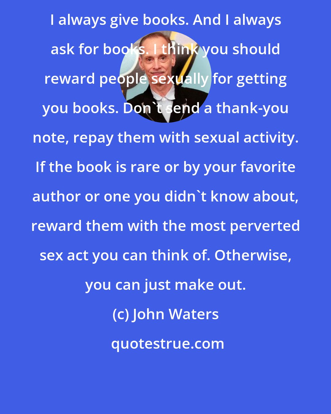 John Waters: I always give books. And I always ask for books. I think you should reward people sexually for getting you books. Don't send a thank-you note, repay them with sexual activity. If the book is rare or by your favorite author or one you didn't know about, reward them with the most perverted sex act you can think of. Otherwise, you can just make out.