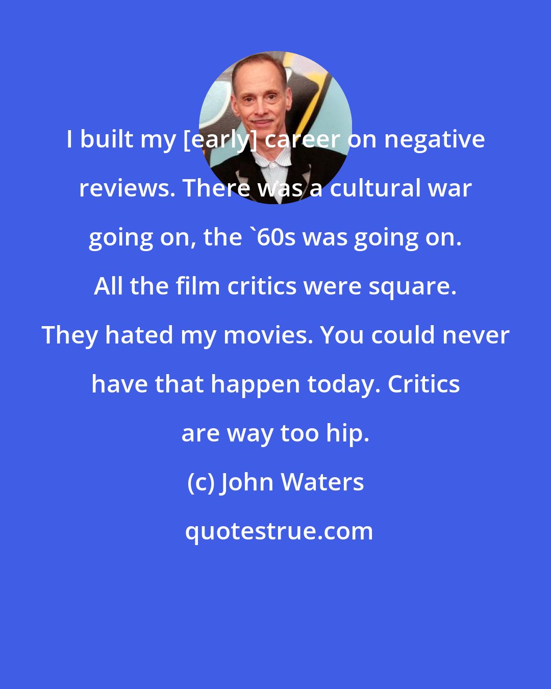 John Waters: I built my [early] career on negative reviews. There was a cultural war going on, the '60s was going on. All the film critics were square. They hated my movies. You could never have that happen today. Critics are way too hip.