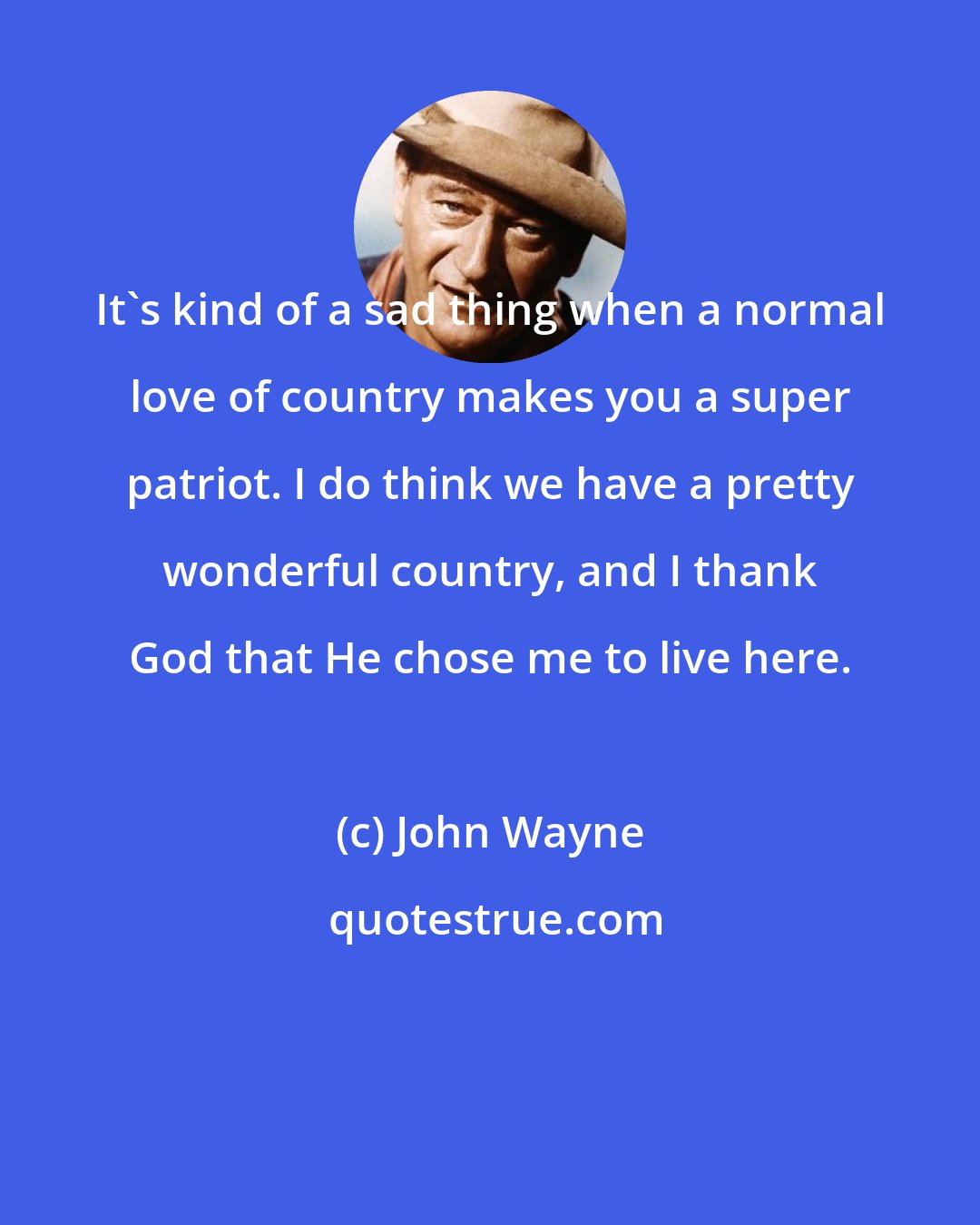 John Wayne: It's kind of a sad thing when a normal love of country makes you a super patriot. I do think we have a pretty wonderful country, and I thank God that He chose me to live here.