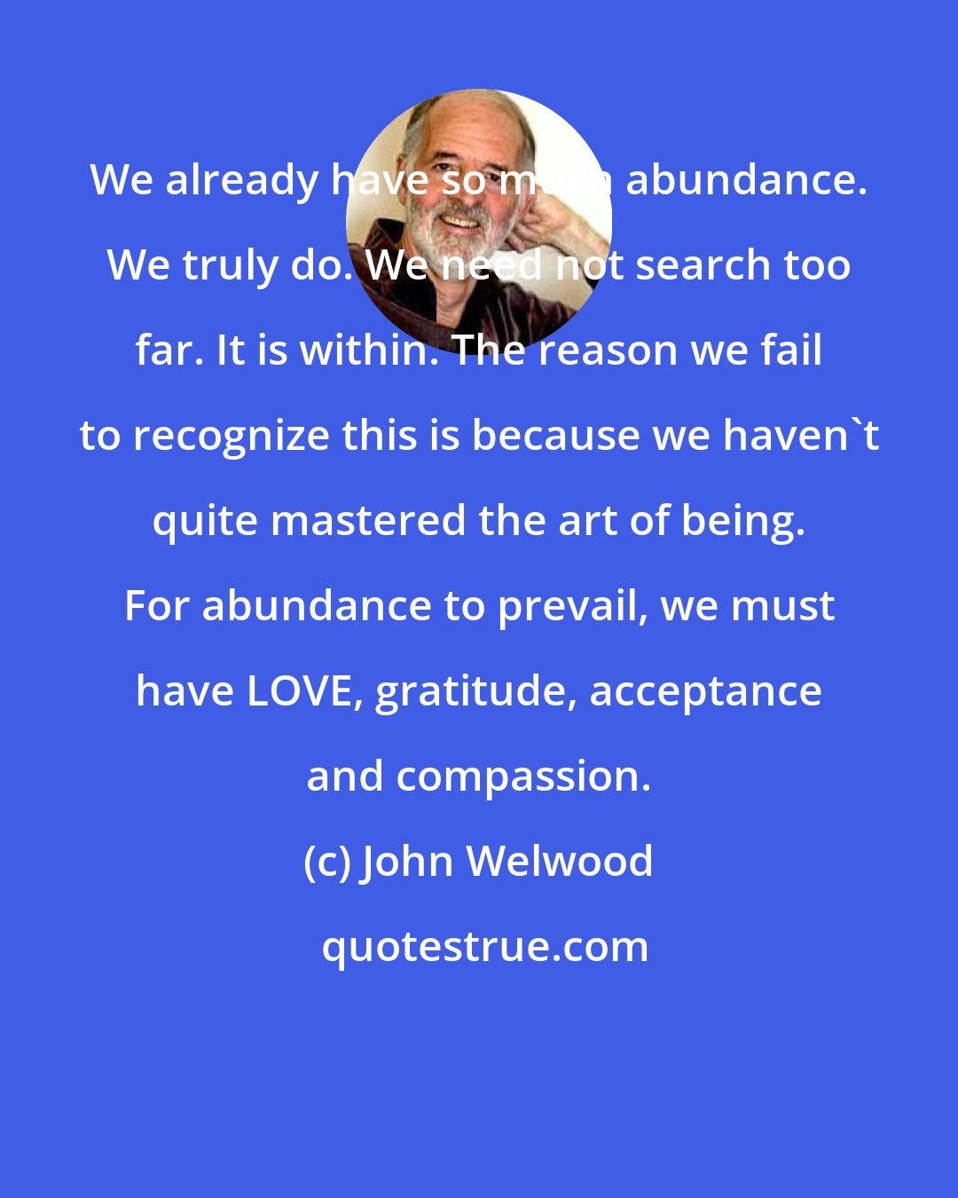 John Welwood: We already have so much abundance. We truly do. We need not search too far. It is within. The reason we fail to recognize this is because we haven't quite mastered the art of being. For abundance to prevail, we must have LOVE, gratitude, acceptance and compassion.