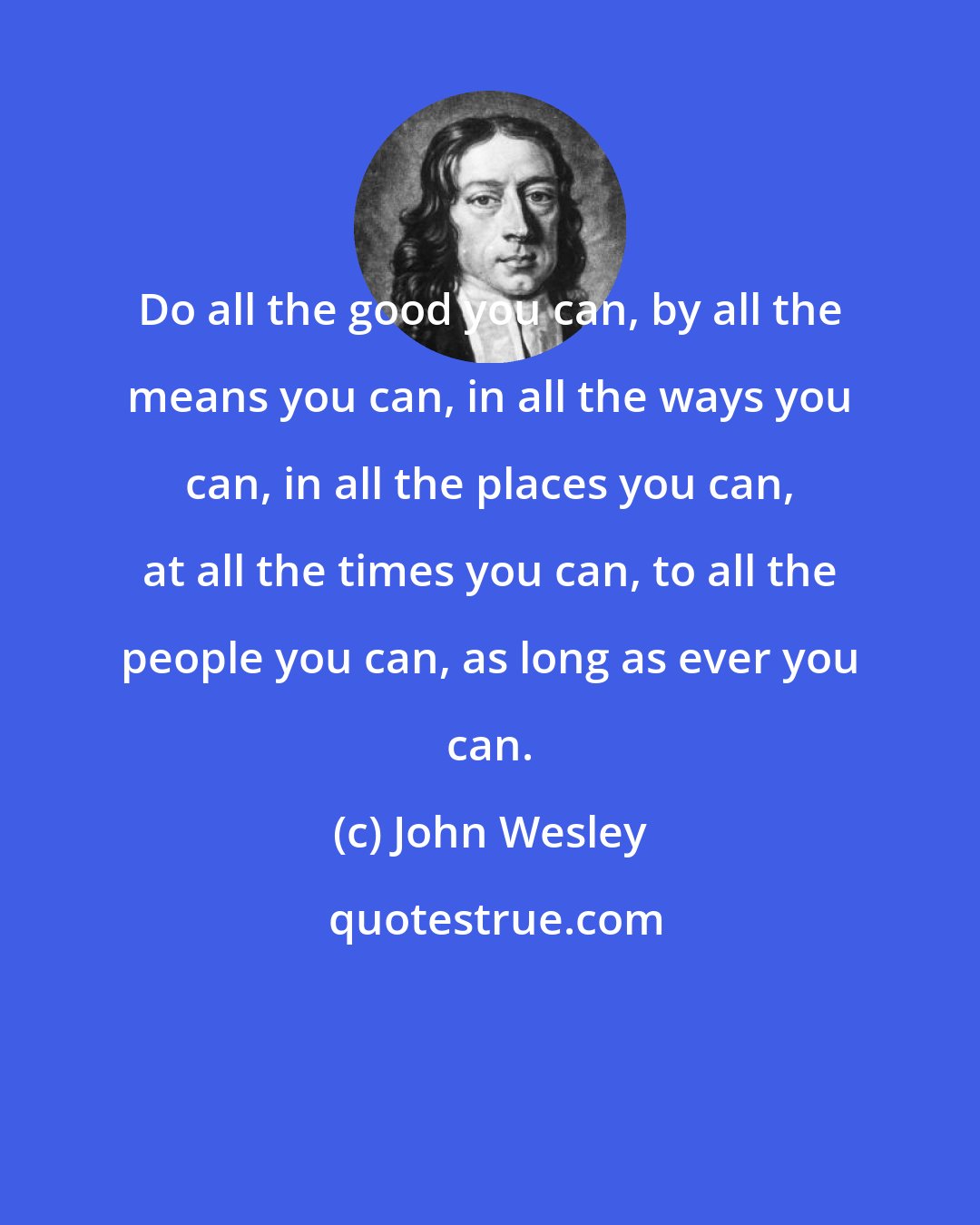 John Wesley: Do all the good you can, by all the means you can, in all the ways you can, in all the places you can, at all the times you can, to all the people you can, as long as ever you can.