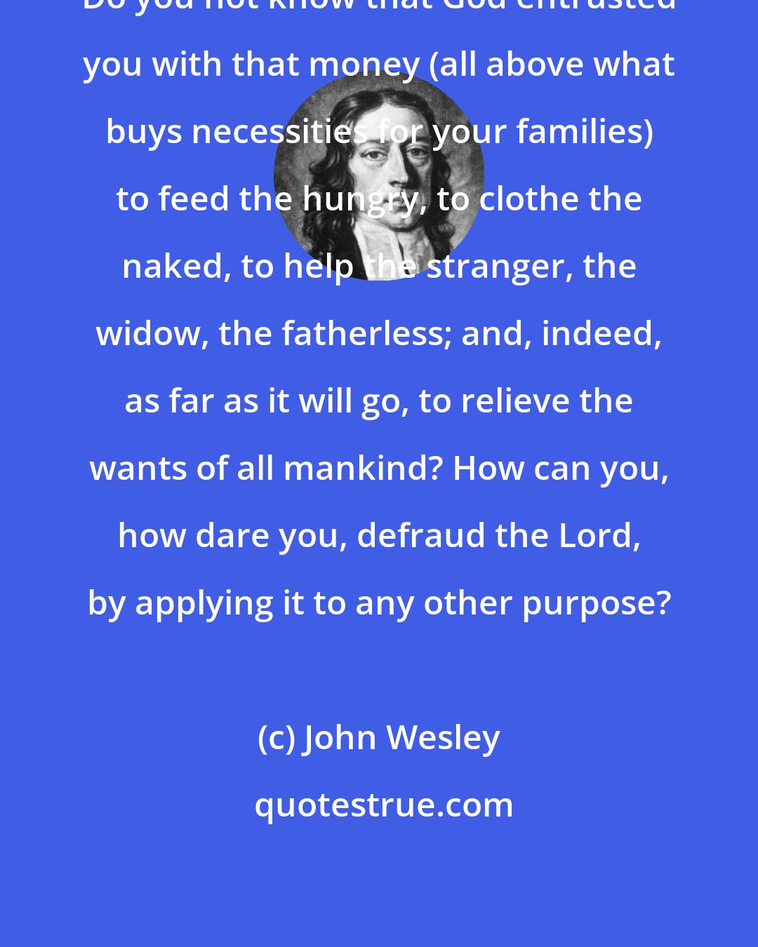 John Wesley: Do you not know that God entrusted you with that money (all above what buys necessities for your families) to feed the hungry, to clothe the naked, to help the stranger, the widow, the fatherless; and, indeed, as far as it will go, to relieve the wants of all mankind? How can you, how dare you, defraud the Lord, by applying it to any other purpose?