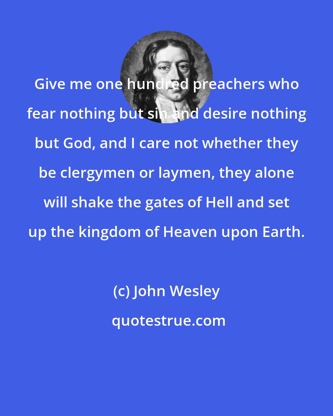 John Wesley: Give me one hundred preachers who fear nothing but sin and desire nothing but God, and I care not whether they be clergymen or laymen, they alone will shake the gates of Hell and set up the kingdom of Heaven upon Earth.
