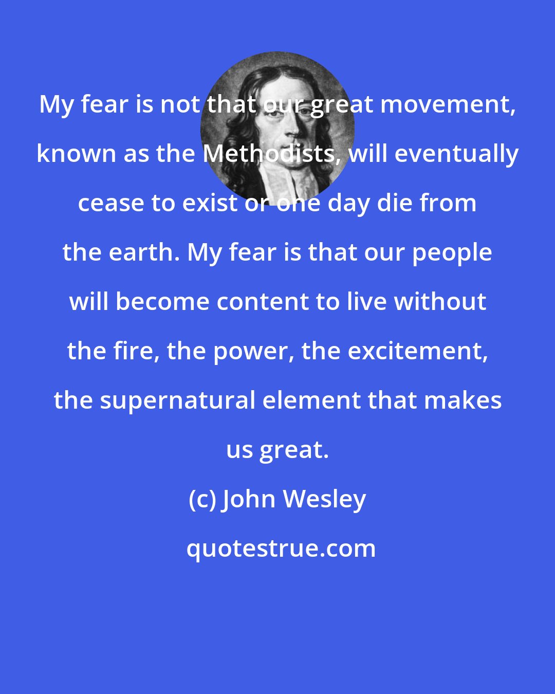 John Wesley: My fear is not that our great movement, known as the Methodists, will eventually cease to exist or one day die from the earth. My fear is that our people will become content to live without the fire, the power, the excitement, the supernatural element that makes us great.