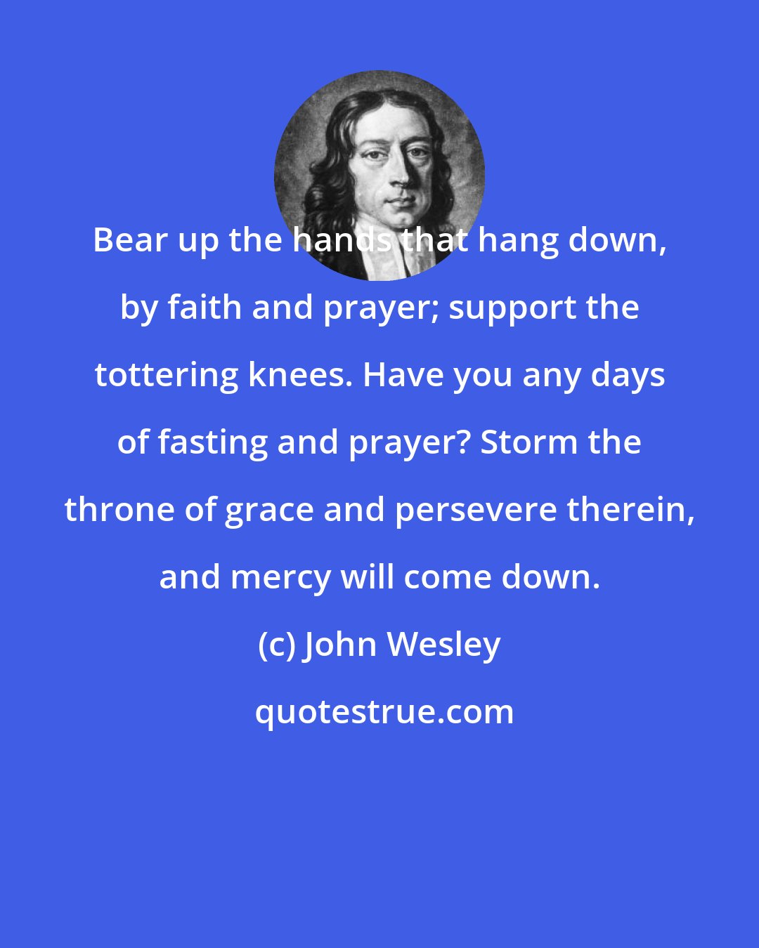John Wesley: Bear up the hands that hang down, by faith and prayer; support the tottering knees. Have you any days of fasting and prayer? Storm the throne of grace and persevere therein, and mercy will come down.